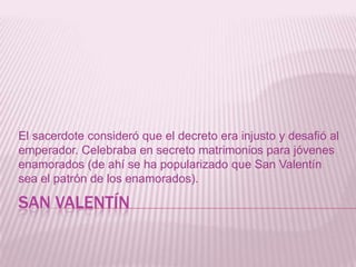 SAN VALENTÍN
El sacerdote consideró que el decreto era injusto y desafió al
emperador. Celebraba en secreto matrimonios para jóvenes
enamorados (de ahí se ha popularizado que San Valentín
sea el patrón de los enamorados).
 
