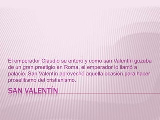 SAN VALENTÍN
El emperador Claudio se enteró y como san Valentín gozaba
de un gran prestigio en Roma, el emperador lo llamó a
palacio. San Valentín aprovechó aquella ocasión para hacer
proselitismo del cristianismo.
 
