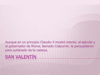 SAN VALENTÍN
Aunque en un principio Claudio II mostró interés, el ejército y
el gobernador de Roma, llamado Calpurnio, le persuadieron
para quitárselo de la cabeza.
 