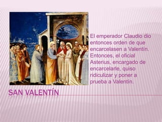 SAN VALENTÍN
El emperador Claudio dio
entonces orden de que
encarcelasen a Valentín.
Entonces, el oficial
Asterius, encargado de
encarcelarle, quiso
ridiculizar y poner a
prueba a Valentín.
 