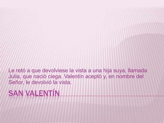 SAN VALENTÍN
Le retó a que devolviese la vista a una hija suya, llamada
Julia, que nació ciega. Valentín aceptó y, en nombre del
Señor, le devolvió la vista.
 