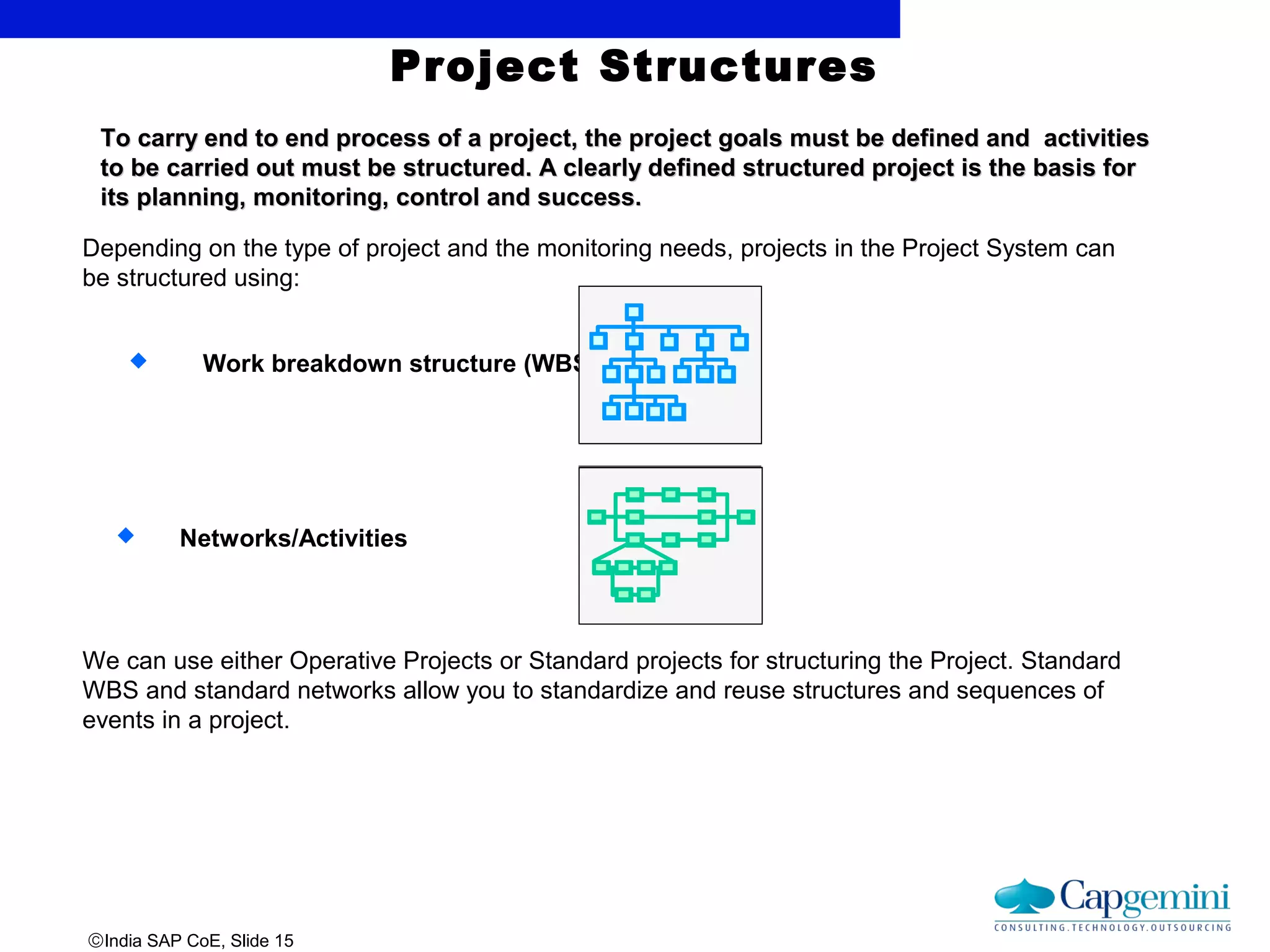 ©India SAP CoE, Slide 15
To carry end to end process of a project, the project goals must be defined and activitiesTo carry end to end process of a project, the project goals must be defined and activities
to be carried out must be structured. A clearly defined structured project is the basis forto be carried out must be structured. A clearly defined structured project is the basis for
its planning, monitoring, control and success.its planning, monitoring, control and success.
Project Structures
Depending on the type of project and the monitoring needs, projects in the Project System can
be structured using:
 Work breakdown structure (WBS)
We can use either Operative Projects or Standard projects for structuring the Project. Standard
WBS and standard networks allow you to standardize and reuse structures and sequences of
events in a project.
 Networks/Activities
 