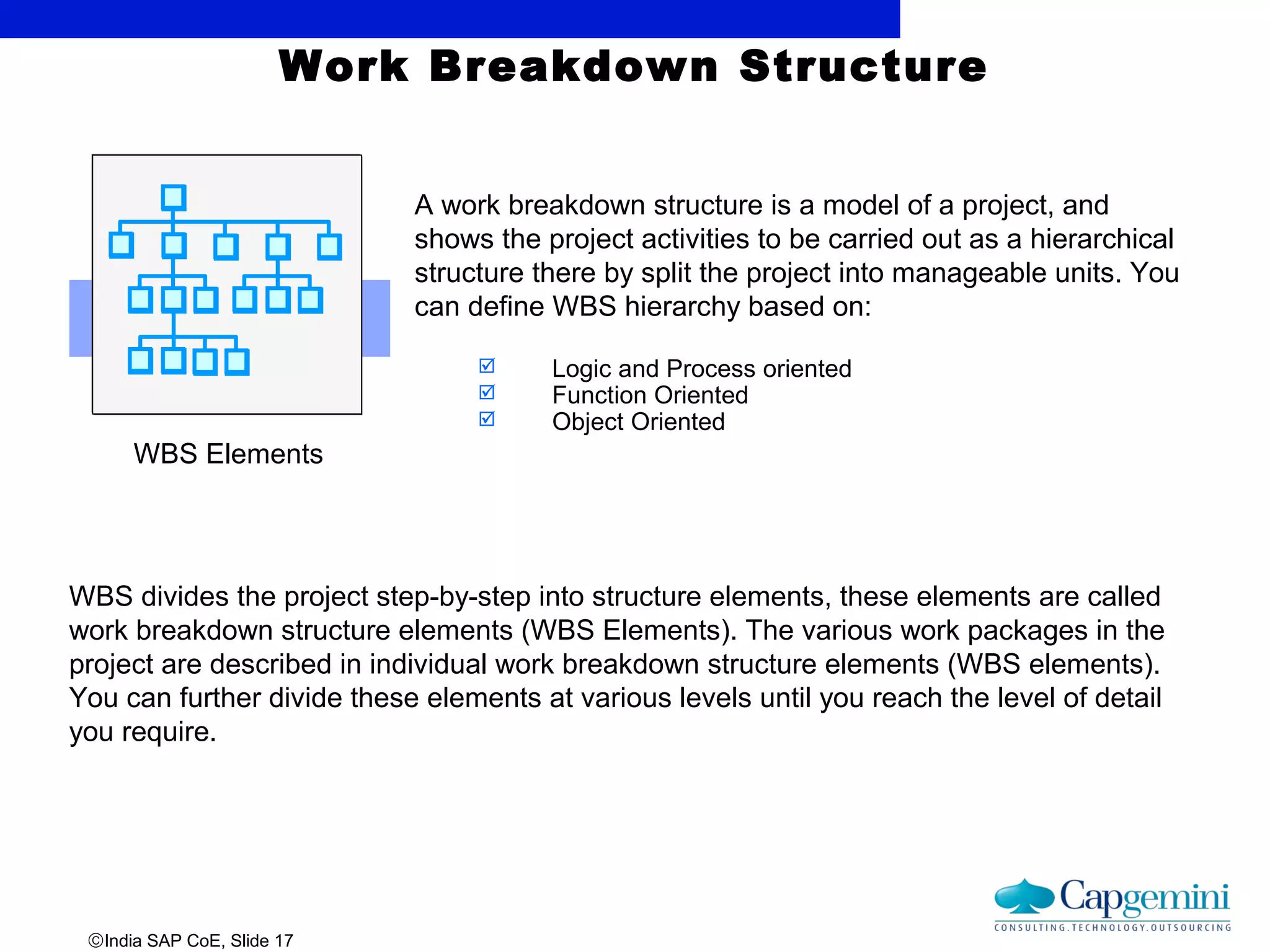 ©India SAP CoE, Slide 17
Work Breakdown Structure
WBS Elements
A work breakdown structure is a model of a project, and
shows the project activities to be carried out as a hierarchical
structure there by split the project into manageable units. You
can define WBS hierarchy based on:
 Logic and Process oriented
 Function Oriented
 Object Oriented
WBS divides the project step-by-step into structure elements, these elements are called
work breakdown structure elements (WBS Elements). The various work packages in the
project are described in individual work breakdown structure elements (WBS elements).
You can further divide these elements at various levels until you reach the level of detail
you require.
 