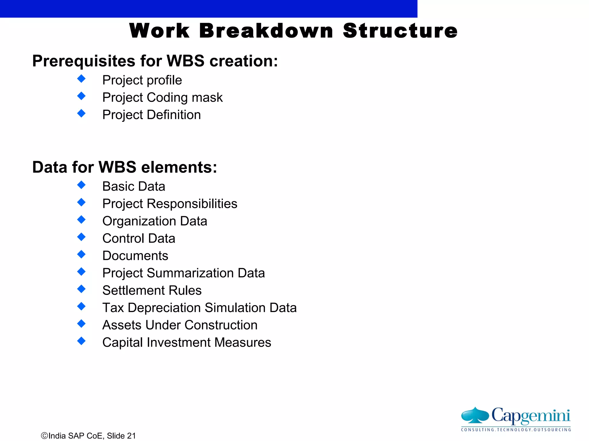 ©India SAP CoE, Slide 21
Work Breakdown Structure
Prerequisites for WBS creation:
 Project profile
 Project Coding mask
 Project Definition
Data for WBS elements:
 Basic Data
 Project Responsibilities
 Organization Data
 Control Data
 Documents
 Project Summarization Data
 Settlement Rules
 Tax Depreciation Simulation Data
 Assets Under Construction
 Capital Investment Measures
 