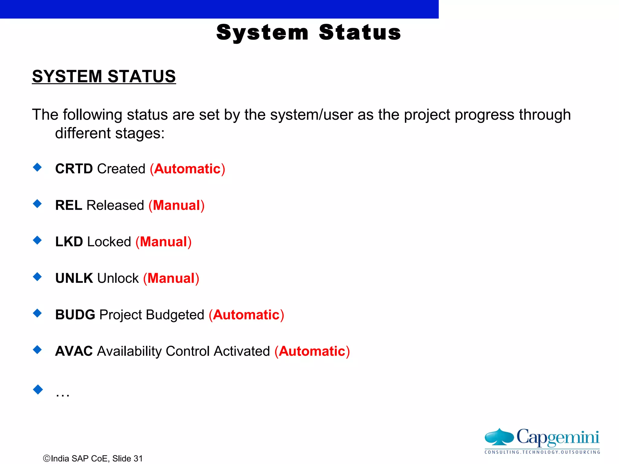 ©India SAP CoE, Slide 31
System Status
SYSTEM STATUS
The following status are set by the system/user as the project progress through
different stages:
 CRTD Created (Automatic)
 REL Released (Manual)
 LKD Locked (Manual)
 UNLK Unlock (Manual)
 BUDG Project Budgeted (Automatic)
 AVAC Availability Control Activated (Automatic)
 …
 