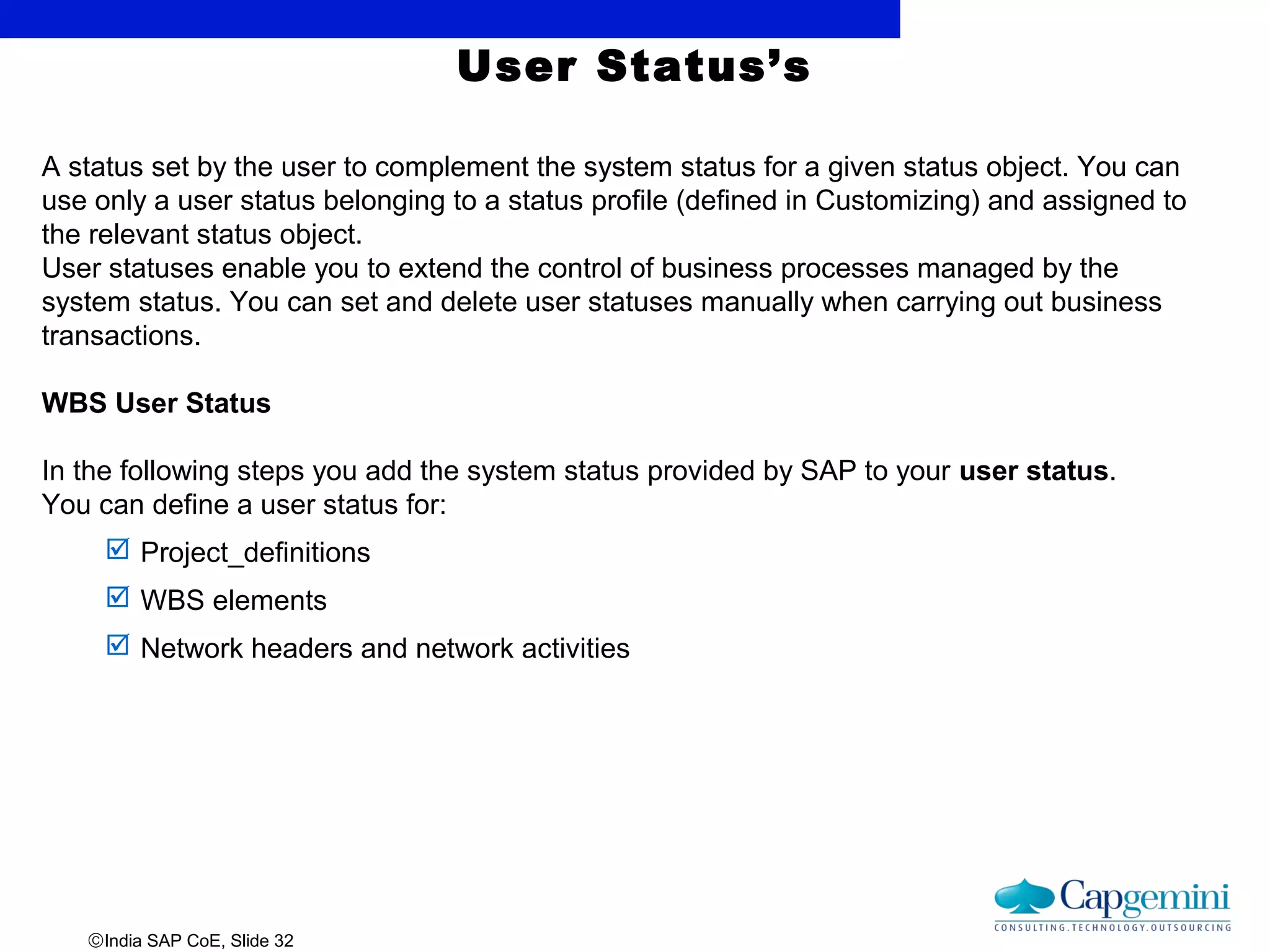 ©India SAP CoE, Slide 32
A status set by the user to complement the system status for a given status object. You can
use only a user status belonging to a status profile (defined in Customizing) and assigned to
the relevant status object.
User statuses enable you to extend the control of business processes managed by the
system status. You can set and delete user statuses manually when carrying out business
transactions.
WBS User Status
In the following steps you add the system status provided by SAP to your user status.
You can define a user status for:
 Project_definitions
 WBS elements
 Network headers and network activities
User Status’s
 