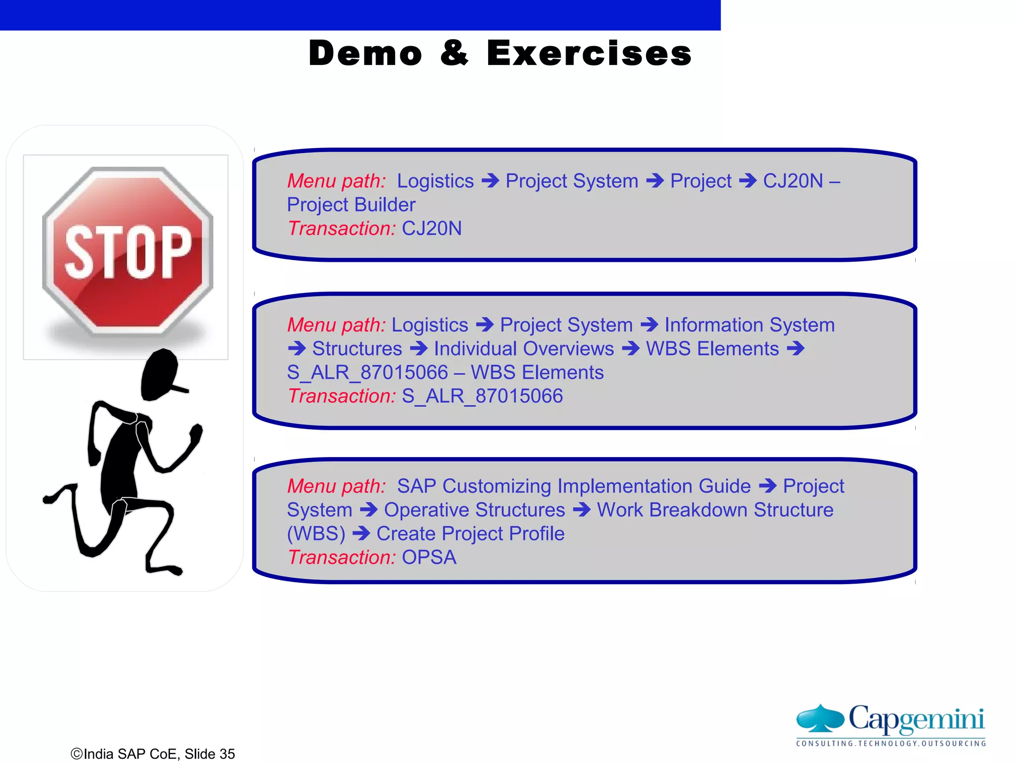 ©India SAP CoE, Slide 35
Demo & Exercises
Menu path: Logistics  Project System  Project  CJ20N –
Project Builder
Transaction: CJ20N
Menu path: Logistics  Project System  Information System
 Structures  Individual Overviews  WBS Elements 
S_ALR_87015066 – WBS Elements
Transaction: S_ALR_87015066
Menu path: SAP Customizing Implementation Guide  Project
System  Operative Structures  Work Breakdown Structure
(WBS)  Create Project Profile
Transaction: OPSA
 