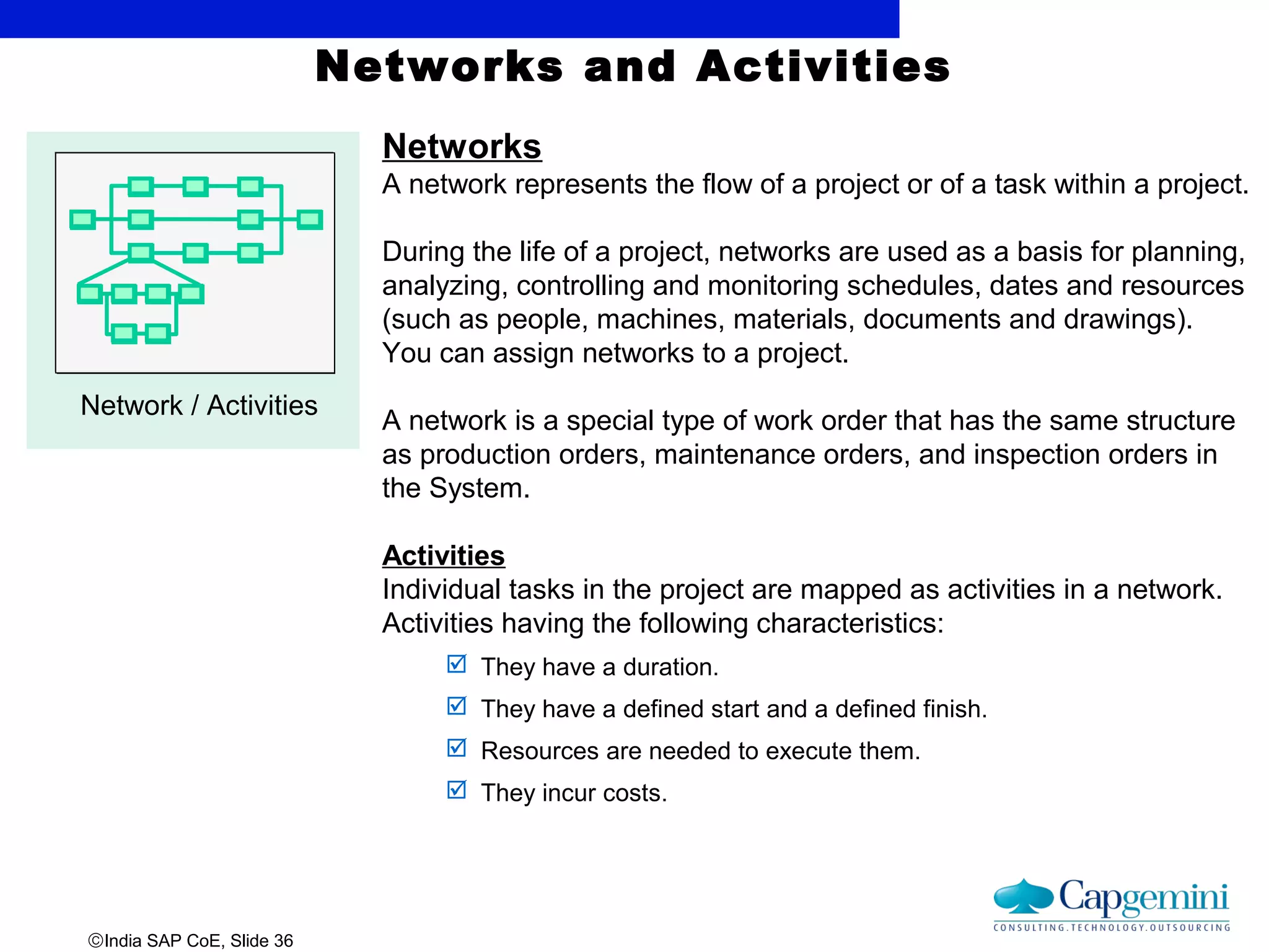 ©India SAP CoE, Slide 36
Networks and Activities
Network / Activities
Networks
A network represents the flow of a project or of a task within a project.
During the life of a project, networks are used as a basis for planning,
analyzing, controlling and monitoring schedules, dates and resources
(such as people, machines, materials, documents and drawings).
You can assign networks to a project.
A network is a special type of work order that has the same structure
as production orders, maintenance orders, and inspection orders in
the System.
Activities
Individual tasks in the project are mapped as activities in a network.
Activities having the following characteristics:
 They have a duration.
 They have a defined start and a defined finish.
 Resources are needed to execute them.
 They incur costs.
 