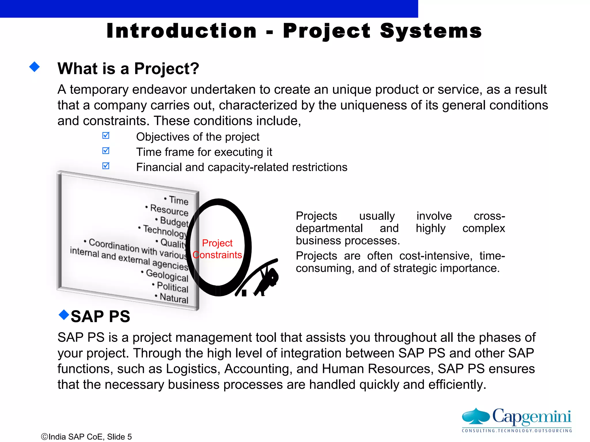 ©India SAP CoE, Slide 5
Introduction - Project Systems
 What is a Project?
A temporary endeavor undertaken to create an unique product or service, as a result
that a company carries out, characterized by the uniqueness of its general conditions
and constraints. These conditions include,
 Objectives of the project
 Time frame for executing it
 Financial and capacity-related restrictions
SAP PS
SAP PS is a project management tool that assists you throughout all the phases of
your project. Through the high level of integration between SAP PS and other SAP
functions, such as Logistics, Accounting, and Human Resources, SAP PS ensures
that the necessary business processes are handled quickly and efficiently.
Projects usually involve cross-
departmental and highly complex
business processes.
Projects are often cost-intensive, time-
consuming, and of strategic importance.
Project
Constraints
 