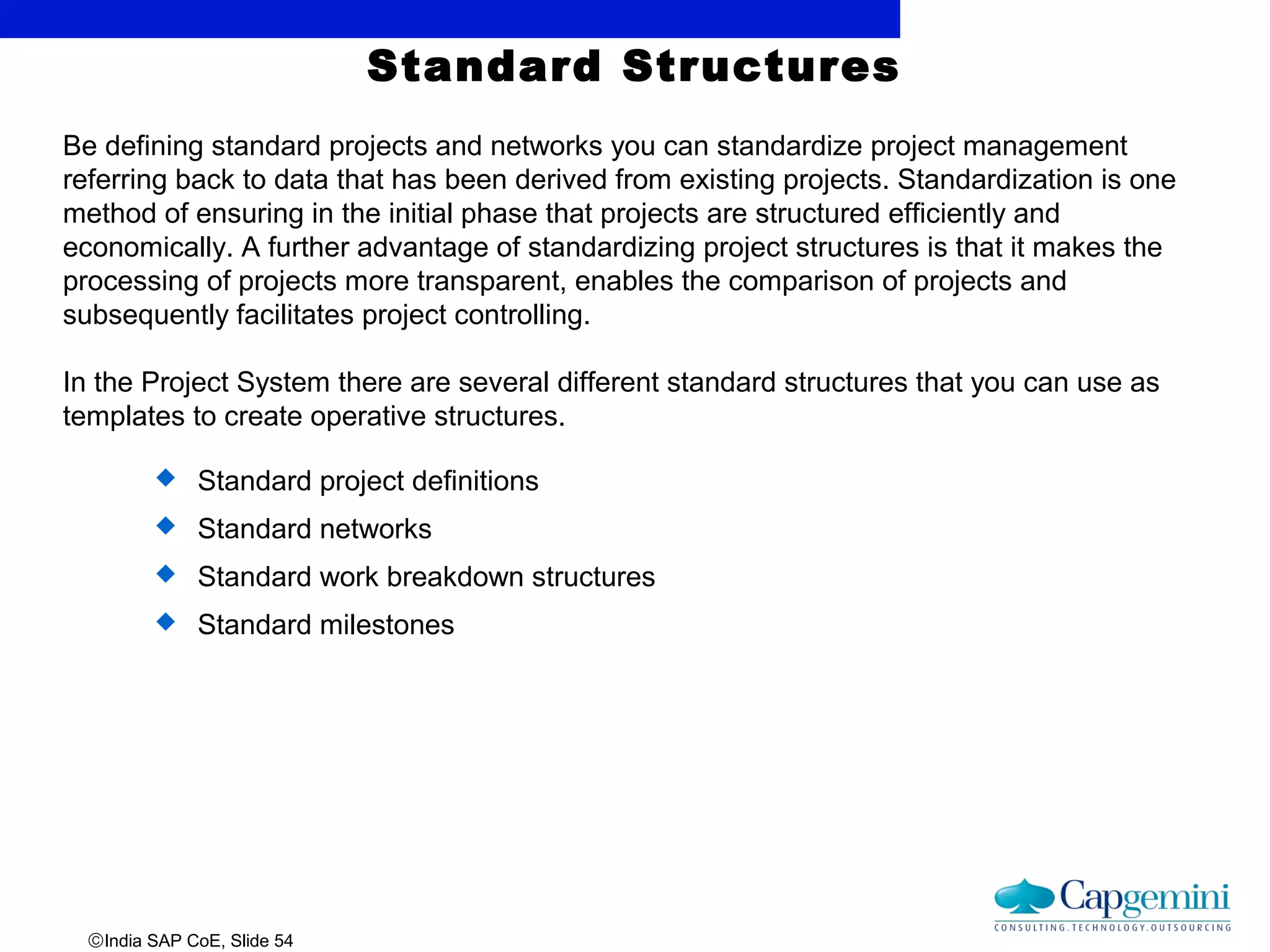 ©India SAP CoE, Slide 54
Standard Structures
Be defining standard projects and networks you can standardize project management
referring back to data that has been derived from existing projects. Standardization is one
method of ensuring in the initial phase that projects are structured efficiently and
economically. A further advantage of standardizing project structures is that it makes the
processing of projects more transparent, enables the comparison of projects and
subsequently facilitates project controlling.
In the Project System there are several different standard structures that you can use as
templates to create operative structures.
 Standard project definitions
 Standard networks
 Standard work breakdown structures
 Standard milestones
 