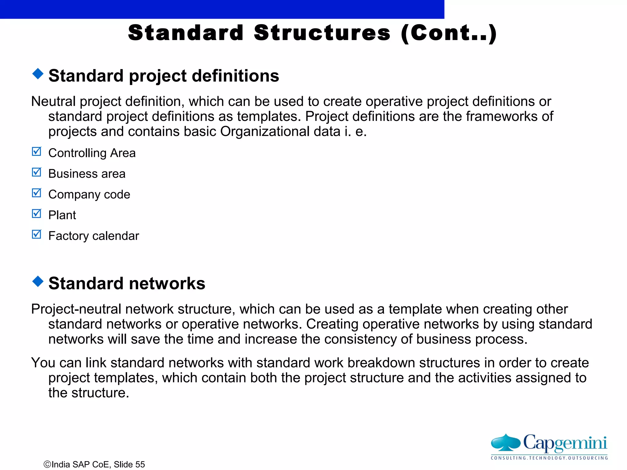 ©India SAP CoE, Slide 55
Standard Structures (Cont..)
 Standard project definitions
Neutral project definition, which can be used to create operative project definitions or
standard project definitions as templates. Project definitions are the frameworks of
projects and contains basic Organizational data i. e.
 Controlling Area
 Business area
 Company code
 Plant
 Factory calendar
 Standard networks
Project-neutral network structure, which can be used as a template when creating other
standard networks or operative networks. Creating operative networks by using standard
networks will save the time and increase the consistency of business process.
You can link standard networks with standard work breakdown structures in order to create
project templates, which contain both the project structure and the activities assigned to
the structure.
 