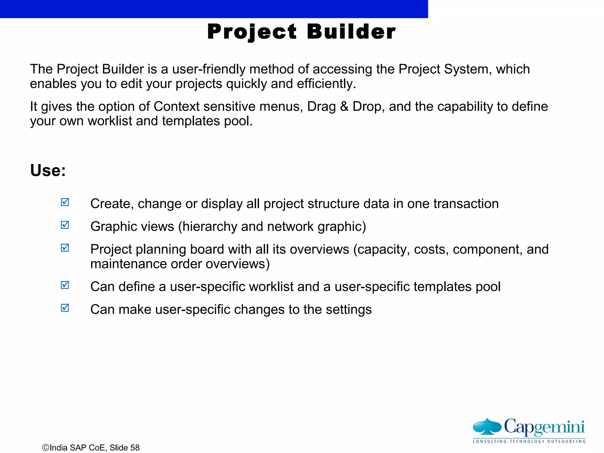 ©India SAP CoE, Slide 58
The Project Builder is a user-friendly method of accessing the Project System, which
enables you to edit your projects quickly and efficiently.
It gives the option of Context sensitive menus, Drag & Drop, and the capability to define
your own worklist and templates pool.
Use:
 Create, change or display all project structure data in one transaction
 Graphic views (hierarchy and network graphic)
 Project planning board with all its overviews (capacity, costs, component, and
maintenance order overviews)
 Can define a user-specific worklist and a user-specific templates pool
 Can make user-specific changes to the settings
Project Builder
 