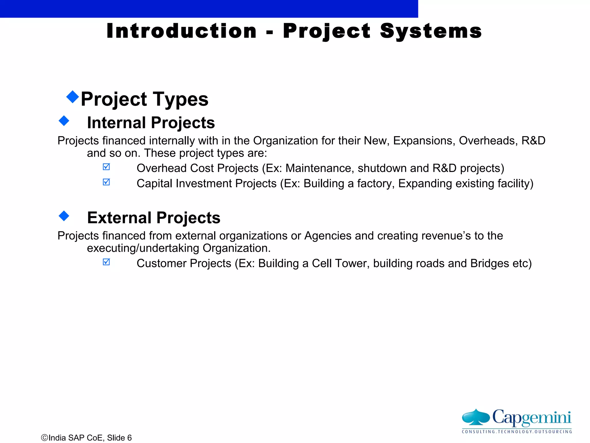 ©India SAP CoE, Slide 6
Introduction - Project Systems
Project Types
 Internal Projects
Projects financed internally with in the Organization for their New, Expansions, Overheads, R&D
and so on. These project types are:
 Overhead Cost Projects (Ex: Maintenance, shutdown and R&D projects)
 Capital Investment Projects (Ex: Building a factory, Expanding existing facility)
 External Projects
Projects financed from external organizations or Agencies and creating revenue’s to the
executing/undertaking Organization.
 Customer Projects (Ex: Building a Cell Tower, building roads and Bridges etc)
 