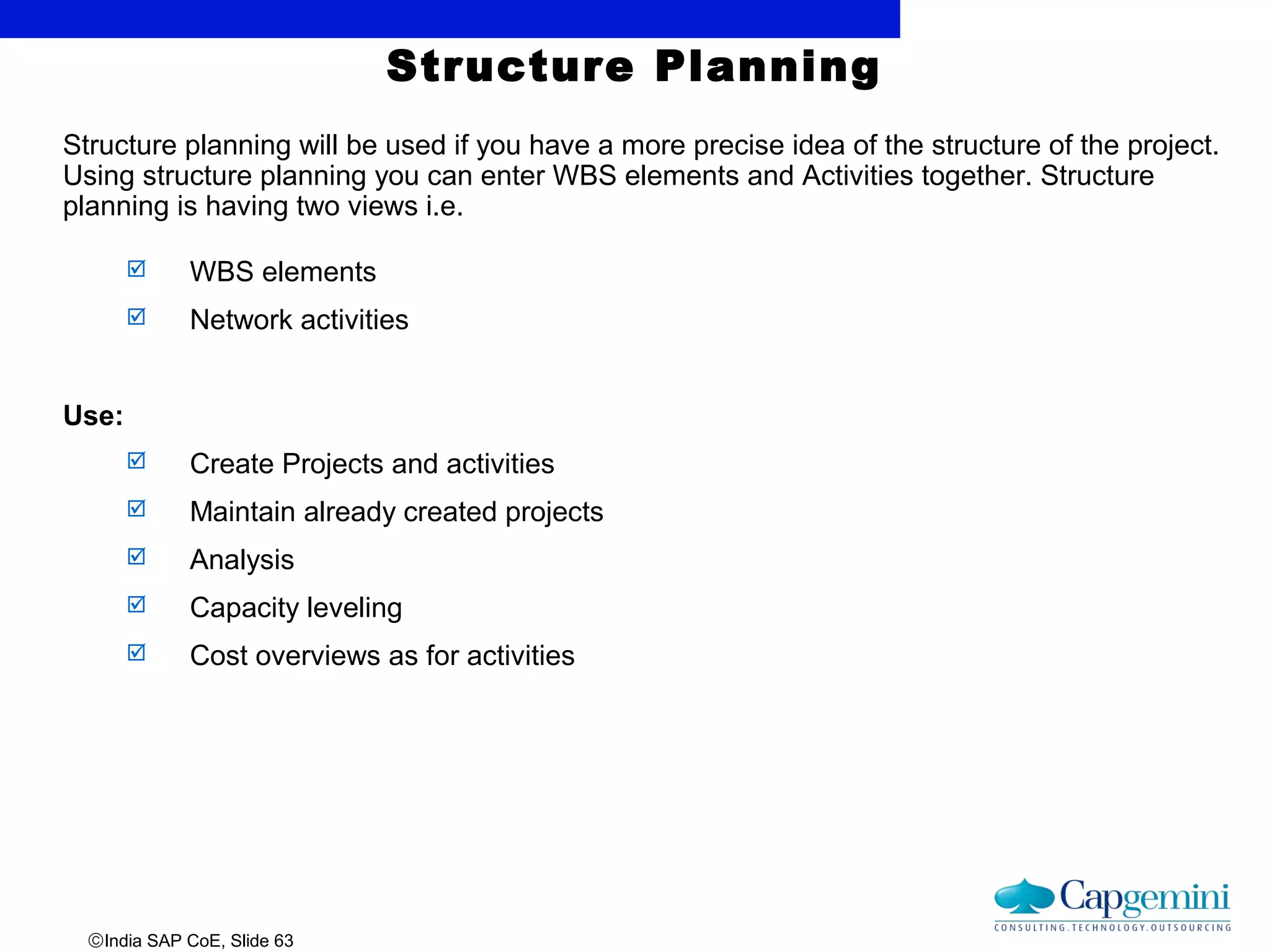 ©India SAP CoE, Slide 63
Structure Planning
Structure planning will be used if you have a more precise idea of the structure of the project.
Using structure planning you can enter WBS elements and Activities together. Structure
planning is having two views i.e.
 WBS elements
 Network activities
Use:
 Create Projects and activities
 Maintain already created projects
 Analysis
 Capacity leveling
 Cost overviews as for activities
 