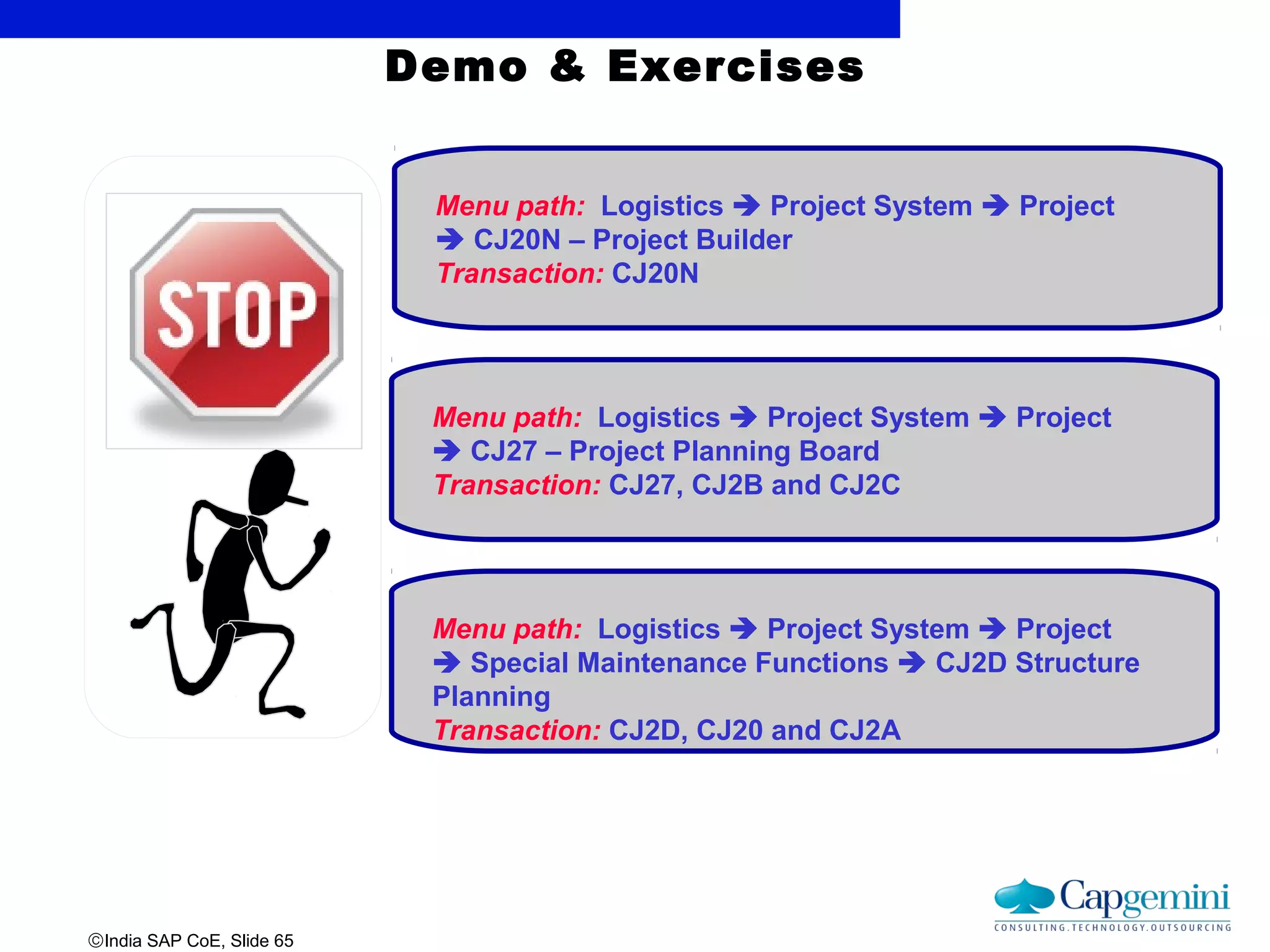 ©India SAP CoE, Slide 65
Demo & Exercises
Menu path: Logistics  Project System  Project
 CJ20N – Project Builder
Transaction: CJ20N
Menu path: Logistics  Project System  Project
 CJ27 – Project Planning Board
Transaction: CJ27, CJ2B and CJ2C
Menu path: Logistics  Project System  Project
 Special Maintenance Functions  CJ2D Structure
Planning
Transaction: CJ2D, CJ20 and CJ2A
 