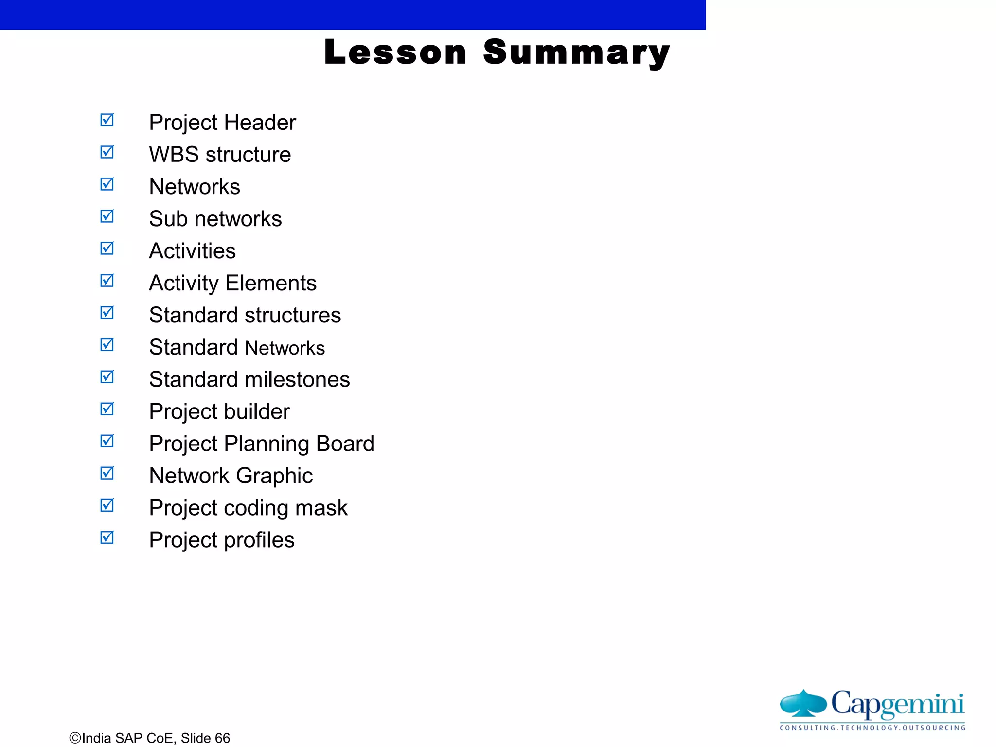 ©India SAP CoE, Slide 66
Lesson Summary
 Project Header
 WBS structure
 Networks
 Sub networks
 Activities
 Activity Elements
 Standard structures
 Standard Networks
 Standard milestones
 Project builder
 Project Planning Board
 Network Graphic
 Project coding mask
 Project profiles
 