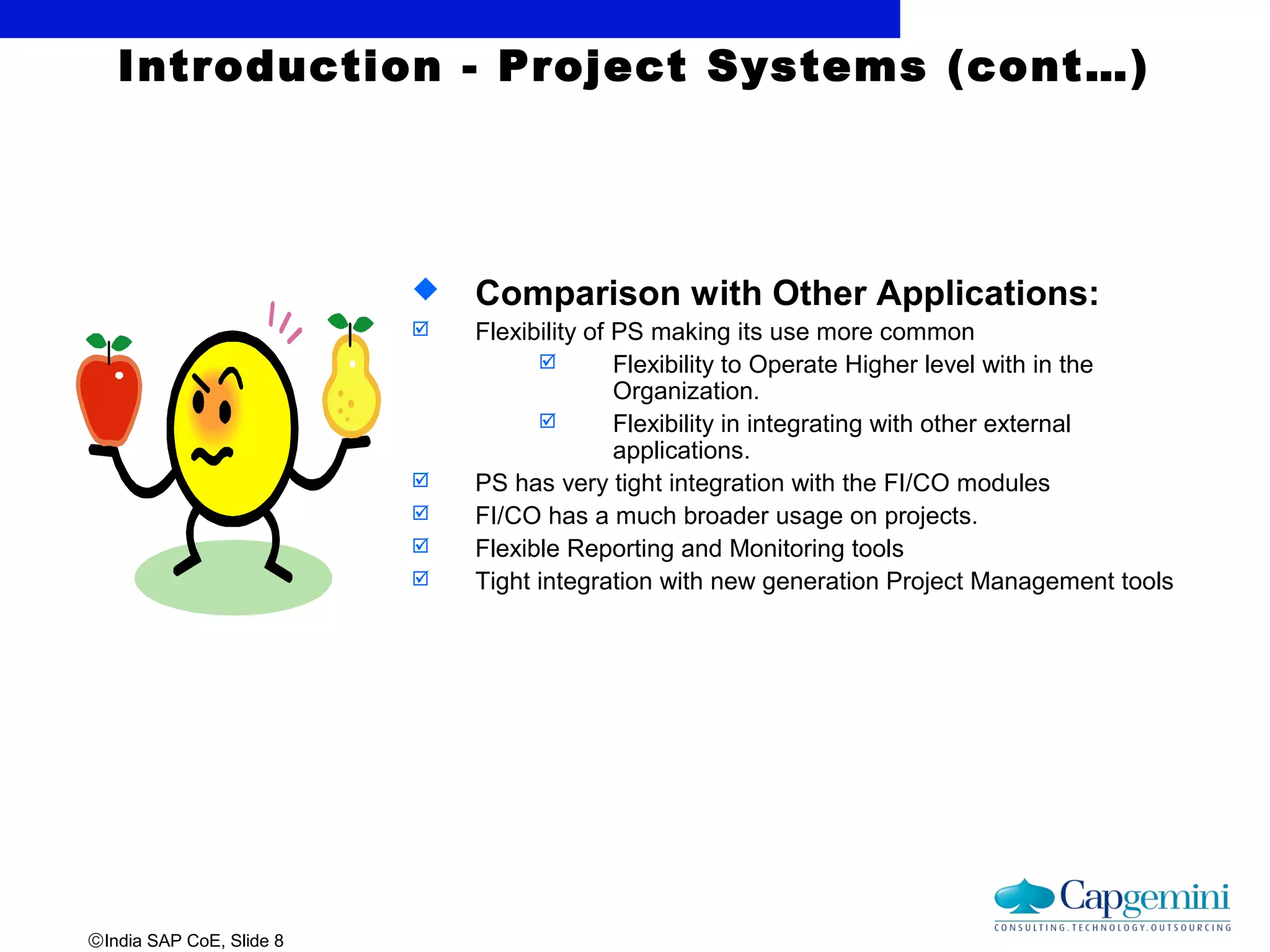 ©India SAP CoE, Slide 8
Introduction - Project Systems (cont…)
 Comparison with Other Applications:
 Flexibility of PS making its use more common
 Flexibility to Operate Higher level with in the
Organization.
 Flexibility in integrating with other external
applications.
 PS has very tight integration with the FI/CO modules
 FI/CO has a much broader usage on projects.
 Flexible Reporting and Monitoring tools
 Tight integration with new generation Project Management tools
 