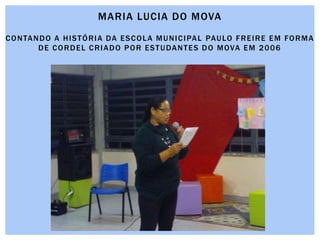 MARIA LUCIA DO MOVA
CONTANDO A HISTÓRIA DA ESCOLA MUNICIPAL PAULO FREIRE EM FORMA
DE CORDEL CRIADO POR ESTUDANTES DO MOVA EM 2006
 