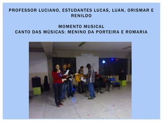 PROFESSOR LUCIANO, ESTUDANTES LUCAS, LUAN, ORISMAR E
RENILDO
MOMENTO MUSICAL
CANTO DAS MÚSICAS: MENINO DA PORTEIRA E ROMARIA
 