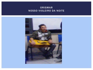 ORISMAR
NOSSO VIOLEIRO DA NOITE
 