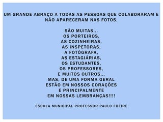 UM GRANDE ABRAÇO A TODAS AS PESSOAS QUE COLABORARAM E
NÃO APARECERAM NAS FOTOS.
SÃO MUITAS...
OS PORTEIROS,
AS COZINHEIRAS,
AS INSPETORAS,
A FOTÓGRAFA,
AS ESTAGIÁRIAS,
OS ESTUDANTES,
OS PROFESSORES,
E MUITOS OUTROS...
MAS, DE UMA FORMA GERAL
ESTÃO EM NOSSOS CORAÇÕES
E PRINCIPALMENTE
EM NOSSAS LEMBRANÇAS!!!!
ESCOLA MUNICIPAL PROFESSOR PAULO FREIRE
 