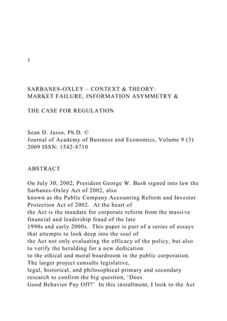 1
SARBANES-OXLEY – CONTEXT & THEORY:
MARKET FAILURE, INFORMATION ASYMMETRY &
THE CASE FOR REGULATION
Sean D. Jasso, Ph.D. ©
Journal of Academy of Business and Economics, Volume 9 (3)
2009 ISSN: 1542-8710
ABSTRACT
On July 30, 2002, President George W. Bush signed into law the
Sarbanes-Oxley Act of 2002, also
known as the Public Company Accounting Reform and Investor
Protection Act of 2002. At the heart of
the Act is the mandate for corporate reform from the massive
financial and leadership fraud of the late
1990s and early 2000s. This paper is part of a series of essays
that attempts to look deep into the soul of
the Act not only evaluating the efficacy of the policy, but also
to verify the heralding for a new dedication
to the ethical and moral boardroom in the public corporation.
The larger project consults legislative,
legal, historical, and philosophical primary and secondary
research to confirm the big question, ‘Does
Good Behavior Pay Off?’ In this installment, I look to the Act
 