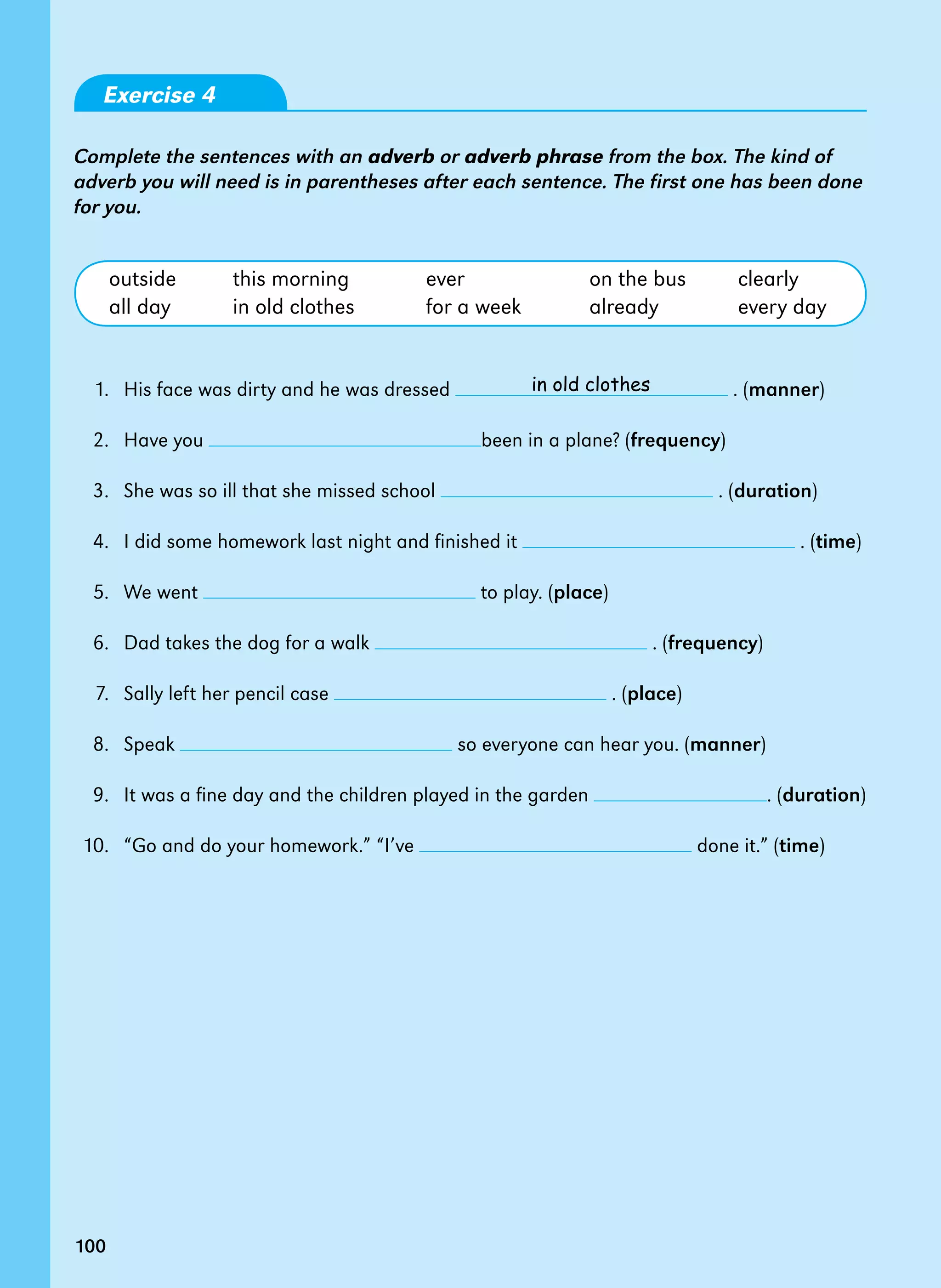 100
Exercise 4
Complete the sentences with an adverb or adverb phrase from the box. The kind of
adverb you will need is in parentheses after each sentence. The first one has been done
for you.
outside this morning ever on the bus clearly
all day in old clothes for a week already every day
1. His face was dirty and he was dressed . (manner)
2. Have you been in a plane? (frequency)
3. She was so ill that she missed school . (duration)
4. I did some homework last night and finished it . (time)
5. We went to play. (place)
6. Dad takes the dog for a walk . (frequency)
7. Sally left her pencil case . (place)
8. Speak so everyone can hear you. (manner)
9. It was a fine day and the children played in the garden . (duration)
10. “Go and do your homework.” “I’ve done it.” (time)
in old clothes
100
 