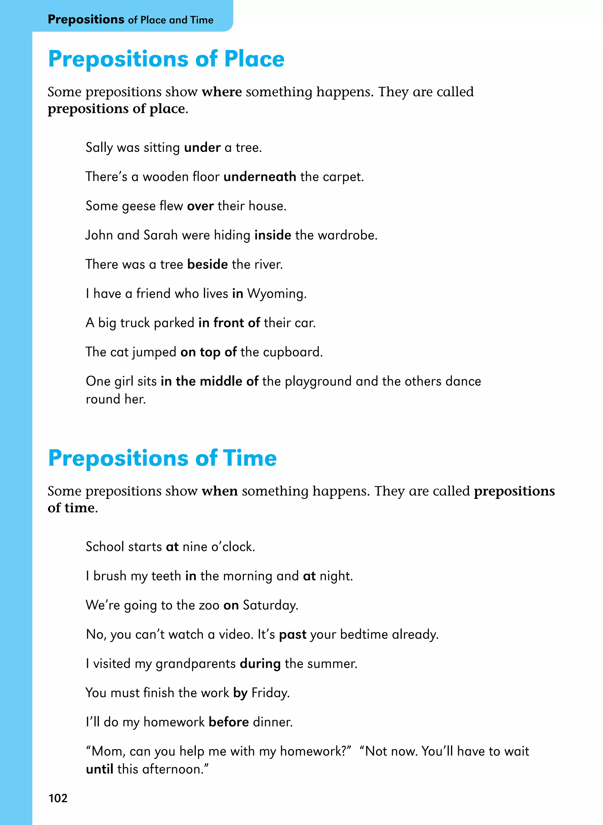 102
Prepositions of Place
Some prepositions show where something happens. They are called
prepositions of place.
Sally was sitting under a tree.
There’s a wooden floor underneath the carpet.
Some geese flew over their house.
John and Sarah were hiding inside the wardrobe.
There was a tree beside the river.
I have a friend who lives in Wyoming.
A big truck parked in front of their car.
The cat jumped on top of the cupboard.
One girl sits in the middle of the playground and the others dance
round her.
Prepositions of Time
Some prepositions show when something happens. They are called prepositions
of time.
School starts at nine o’clock.
I brush my teeth in the morning and at night.
We’re going to the zoo on Saturday.
No, you can’t watch a video. It’s past your bedtime already.
I visited my grandparents during the summer.
You must finish the work by Friday.
I’ll do my homework before dinner.
“Mom, can you help me with my homework?” “Not now. You’ll have to wait
until this afternoon.”
Prepositions of Place and Time
 