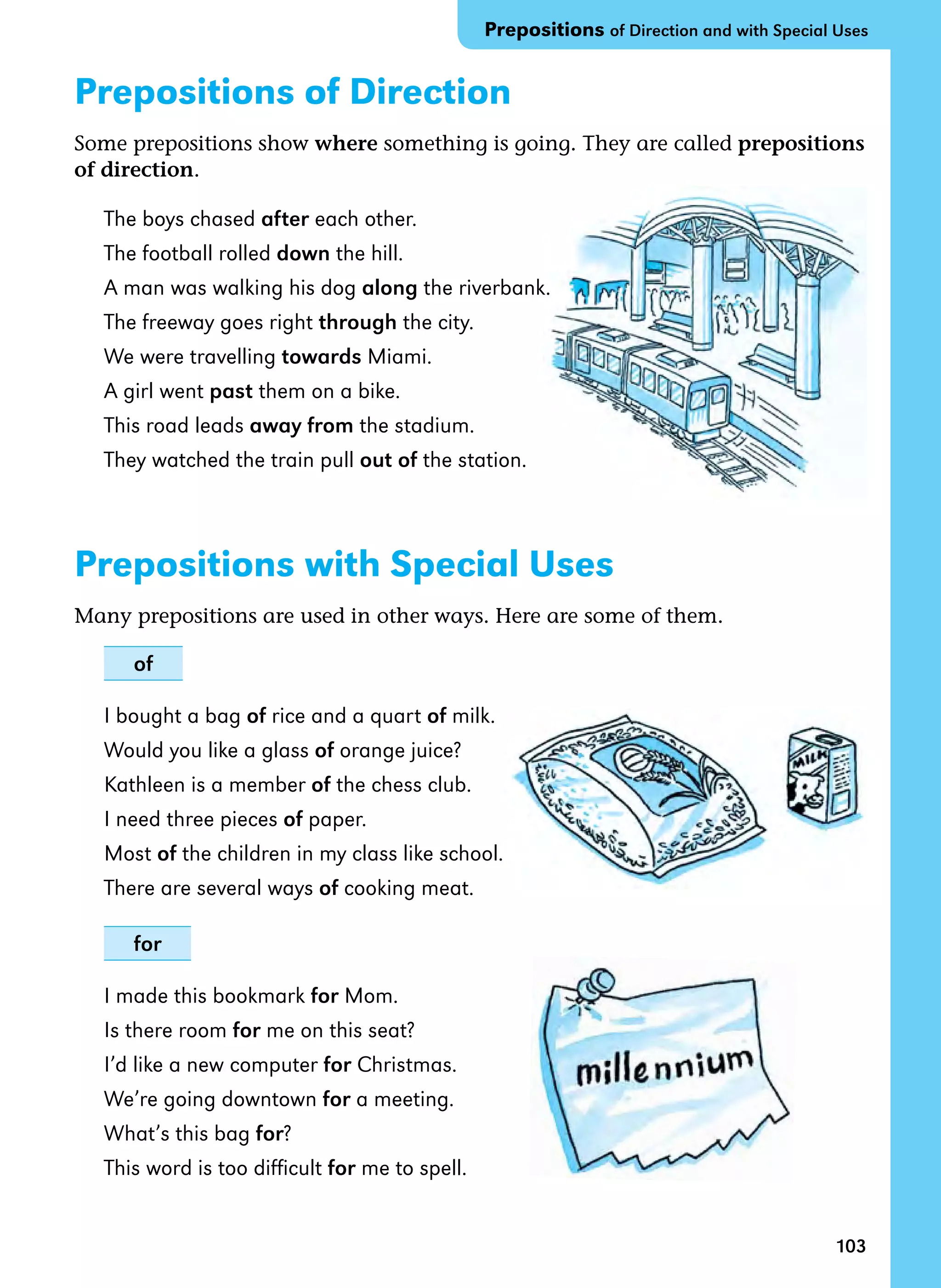 103
Prepositions of Direction
Some prepositions show where something is going. They are called prepositions
of direction.
The boys chased after each other.
The football rolled down the hill.
A man was walking his dog along the riverbank.
The freeway goes right through the city.
We were travelling towards Miami.
A girl went past them on a bike.
This road leads away from the stadium.
They watched the train pull out of the station.
Prepositions with Special Uses
Many prepositions are used in other ways. Here are some of them.
of
I bought a bag of rice and a quart of milk.
Would you like a glass of orange juice?
Kathleen is a member of the chess club.
I need three pieces of paper.
Most of the children in my class like school.
There are several ways of cooking meat.
for
I made this bookmark for Mom.
Is there room for me on this seat?
I’d like a new computer for Christmas.
We’re going downtown for a meeting.
What’s this bag for?
This word is too difficult for me to spell.
Prepositions of Direction and with Special Uses
 