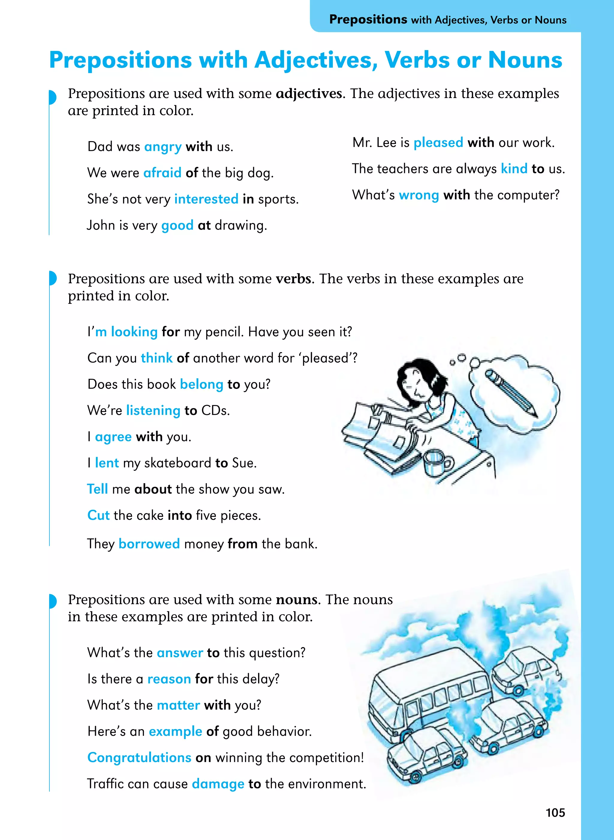105
Prepositions with Adjectives, Verbs or Nouns
Prepositions with Adjectives, Verbs or Nouns
Prepositions are used with some adjectives. The adjectives in these examples
are printed in color.
Dad was angry with us.
We were afraid of the big dog.
She’s not very interested in sports.
John is very good at drawing.
Prepositions are used with some verbs. The verbs in these examples are
printed in color.
I’m looking for my pencil. Have you seen it?
Can you think of another word for ‘pleased’?
Does this book belong to you?
We’re listening to CDs.
I agree with you.
I lent my skateboard to Sue.
Tell me about the show you saw.
Cut the cake into five pieces.
They borrowed money from the bank.
Prepositions are used with some nouns. The nouns
in these examples are printed in color.
What’s the answer to this question?
Is there a reason for this delay?
What’s the matter with you?
Here’s an example of good behavior.
Congratulations on winning the competition!
Traffic can cause damage to the environment.
Mr. Lee is pleased with our work.
The teachers are always kind to us.
What’s wrong with the computer?
◗
◗
◗
 