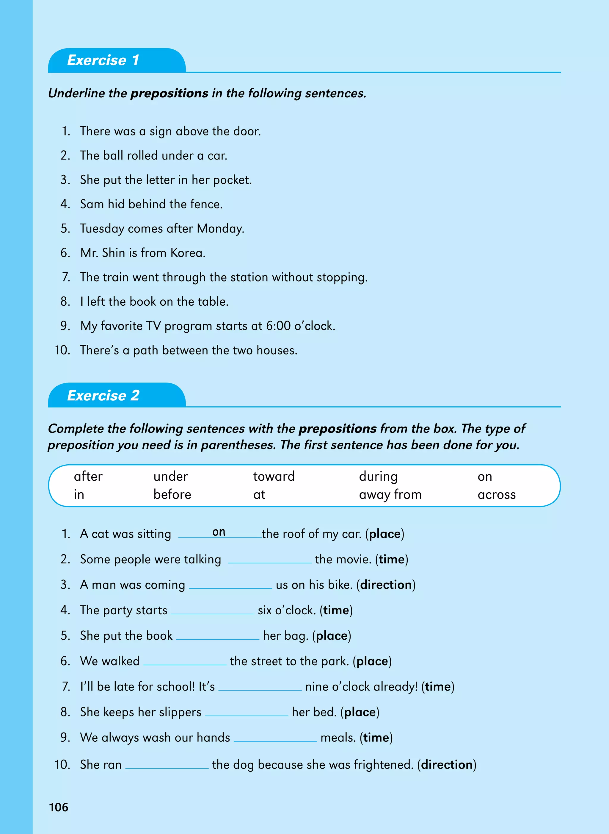 106
Exercise 1
Underline the prepositions in the following sentences.
1. There was a sign above the door.
2. The ball rolled under a car.
3. She put the letter in her pocket.
4. Sam hid behind the fence.
5. Tuesday comes after Monday.
6. Mr. Shin is from Korea.
7. The train went through the station without stopping.
8. I left the book on the table.
9. My favorite TV program starts at 6:00 o’clock.
10. There’s a path between the two houses.
Exercise 2
Complete the following sentences with the prepositions from the box. The type of
preposition you need is in parentheses. The first sentence has been done for you.
after under toward during on
in before at away from across
1. A cat was sitting the roof of my car. (place)
2. Some people were talking the movie. (time)
3. A man was coming us on his bike. (direction)
4. The party starts six o’clock. (time)
5. She put the book her bag. (place)
6. We walked the street to the park. (place)
7. I’ll be late for school! It’s nine o’clock already! (time)
8. She keeps her slippers her bed. (place)
9. We always wash our hands meals. (time)
10. She ran the dog because she was frightened. (direction)
on
106
 