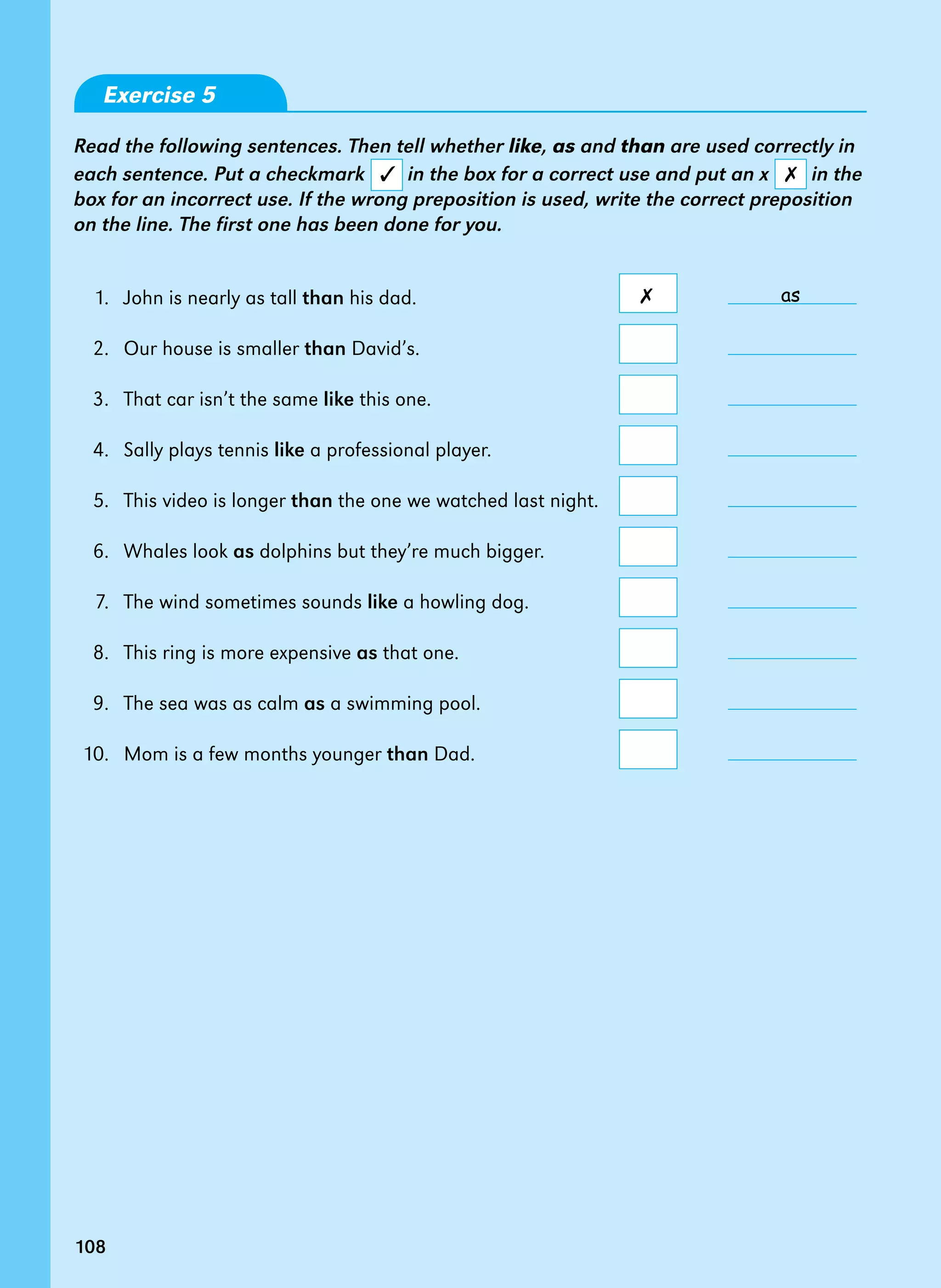 108
Exercise 5
Read the following sentences. Then tell whether like, as and than are used correctly in
each sentence. Put a checkmark in the box for a correct use and put an x in the
box for an incorrect use. If the wrong preposition is used, write the correct preposition
on the line. The first one has been done for you.
1. John is nearly as tall than his dad.
2. Our house is smaller than David’s.
3. That car isn’t the same like this one.
4. Sally plays tennis like a professional player.
5. This video is longer than the one we watched last night.
6. Whales look as dolphins but they’re much bigger.
7. The wind sometimes sounds like a howling dog.
8. This ring is more expensive as that one.
9. The sea was as calm as a swimming pool.
10. Mom is a few months younger than Dad.
✓ ✗
108
as
✗
 