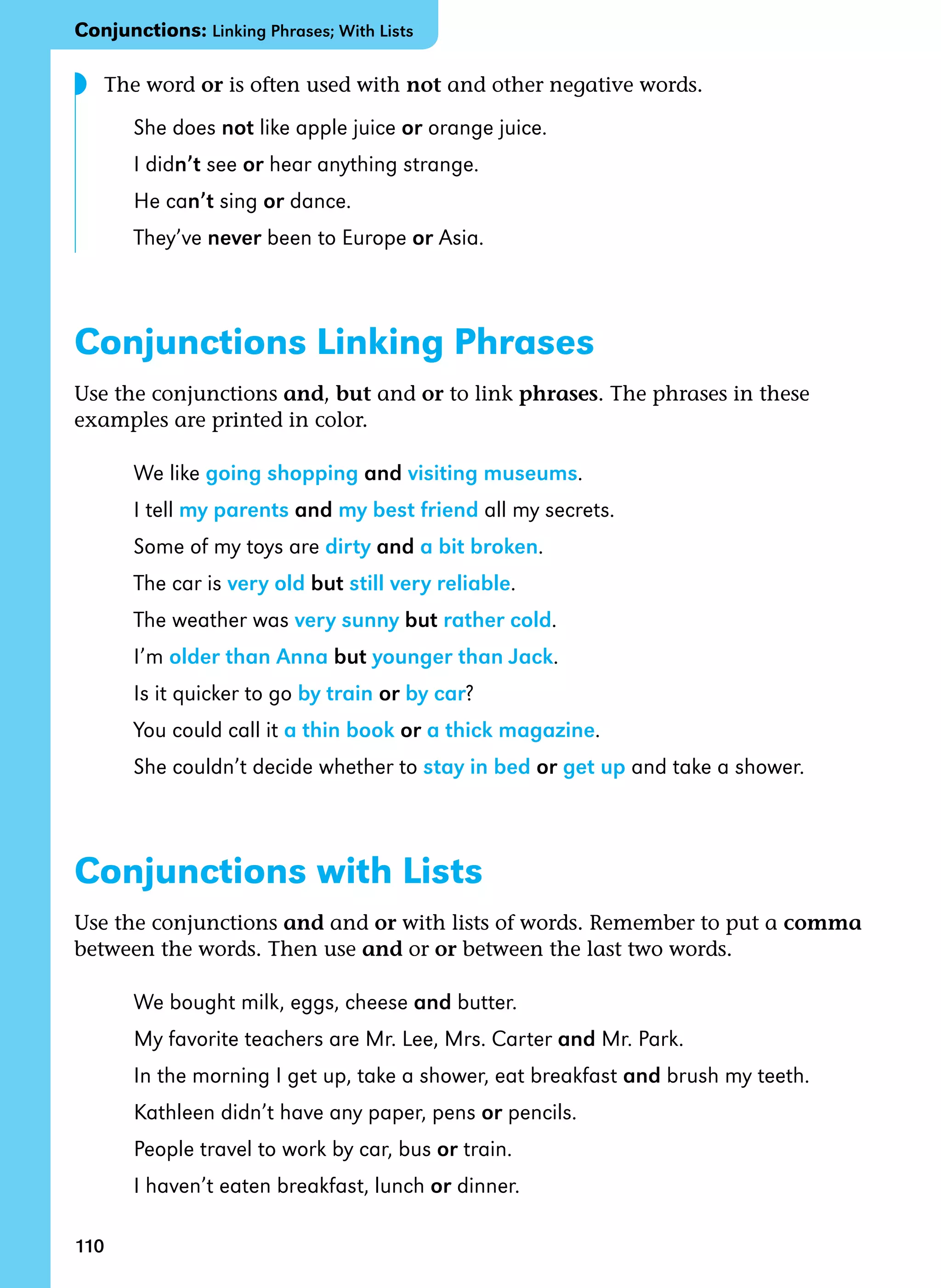 110
The word or is often used with not and other negative words.
She does not like apple juice or orange juice.
I didn’t see or hear anything strange.
He can’t sing or dance.
They’ve never been to Europe or Asia.
Conjunctions Linking Phrases
Use the conjunctions and, but and or to link phrases. The phrases in these
examples are printed in color.
We like going shopping and visiting museums.
I tell my parents and my best friend all my secrets.
Some of my toys are dirty and a bit broken.
The car is very old but still very reliable.
The weather was very sunny but rather cold.
I’m older than Anna but younger than Jack.
Is it quicker to go by train or by car?
You could call it a thin book or a thick magazine.
She couldn’t decide whether to stay in bed or get up and take a shower.
Conjunctions with Lists
Use the conjunctions and and or with lists of words. Remember to put a comma
between the words. Then use and or or between the last two words.
We bought milk, eggs, cheese and butter.
My favorite teachers are Mr. Lee, Mrs. Carter and Mr. Park.
In the morning I get up, take a shower, eat breakfast and brush my teeth.
Kathleen didn’t have any paper, pens or pencils.
People travel to work by car, bus or train.
I haven’t eaten breakfast, lunch or dinner.
◗
Conjunctions: Linking Phrases; With Lists
 