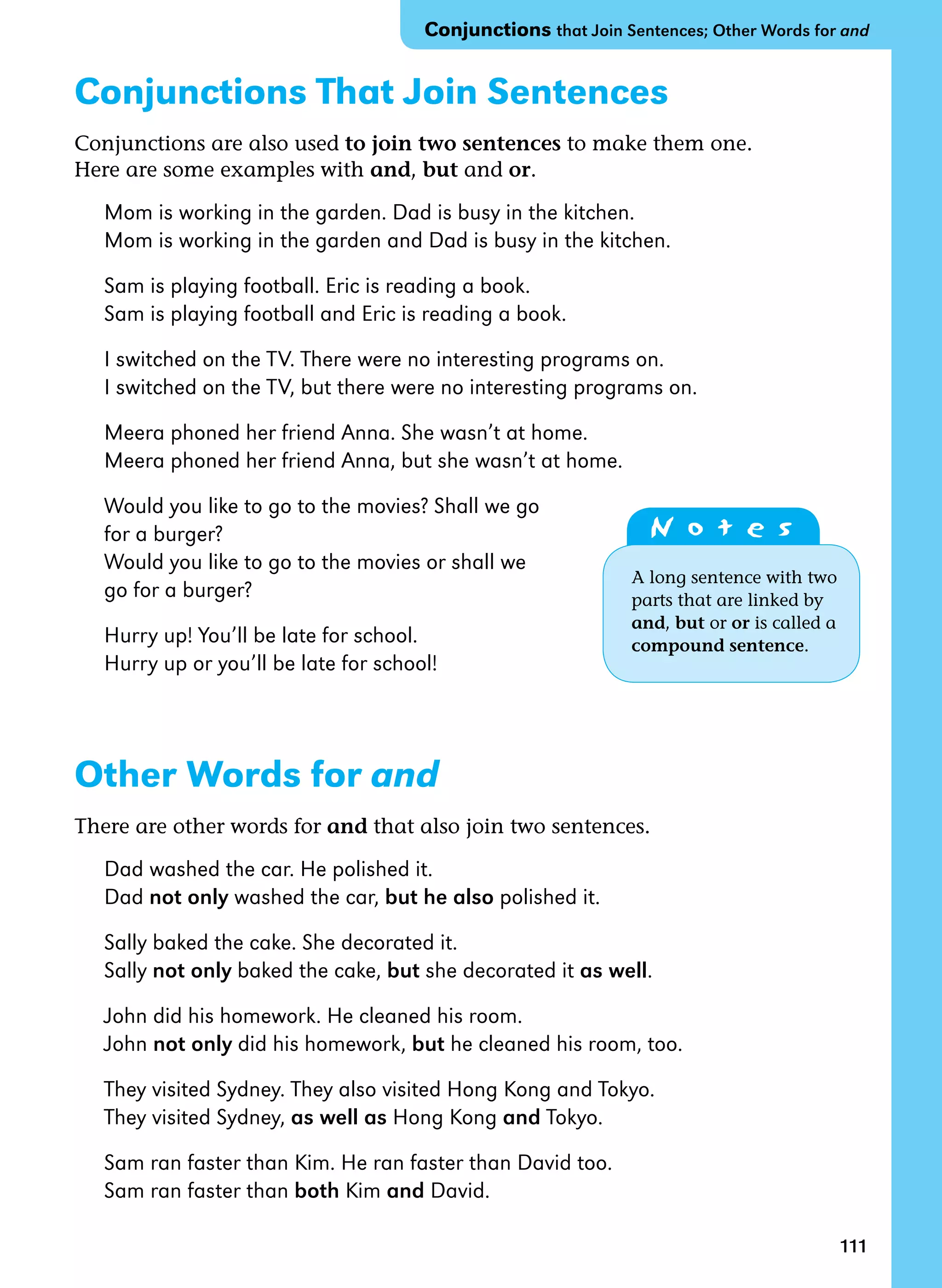 111
Conjunctions That Join Sentences
Conjunctions are also used to join two sentences to make them one.
Here are some examples with and, but and or.
Mom is working in the garden. Dad is busy in the kitchen.
Mom is working in the garden and Dad is busy in the kitchen.
Sam is playing football. Eric is reading a book.
Sam is playing football and Eric is reading a book.
I switched on the TV. There were no interesting programs on.
I switched on the TV, but there were no interesting programs on.
Meera phoned her friend Anna. She wasn’t at home.
Meera phoned her friend Anna, but she wasn’t at home.
Would you like to go to the movies? Shall we go
for a burger?
Would you like to go to the movies or shall we
go for a burger?
Hurry up! You’ll be late for school.
Hurry up or you’ll be late for school!
Other Words for and
There are other words for and that also join two sentences.
Dad washed the car. He polished it.
Dad not only washed the car, but he also polished it.
Sally baked the cake. She decorated it.
Sally not only baked the cake, but she decorated it as well.
John did his homework. He cleaned his room.
John not only did his homework, but he cleaned his room, too.
They visited Sydney. They also visited Hong Kong and Tokyo.
They visited Sydney, as well as Hong Kong and Tokyo.
Sam ran faster than Kim. He ran faster than David too.
Sam ran faster than both Kim and David.
N o t e s
A long sentence with two
parts that are linked by
and, but or or is called a
compound sentence.
Conjunctions that Join Sentences; Other Words for and
 