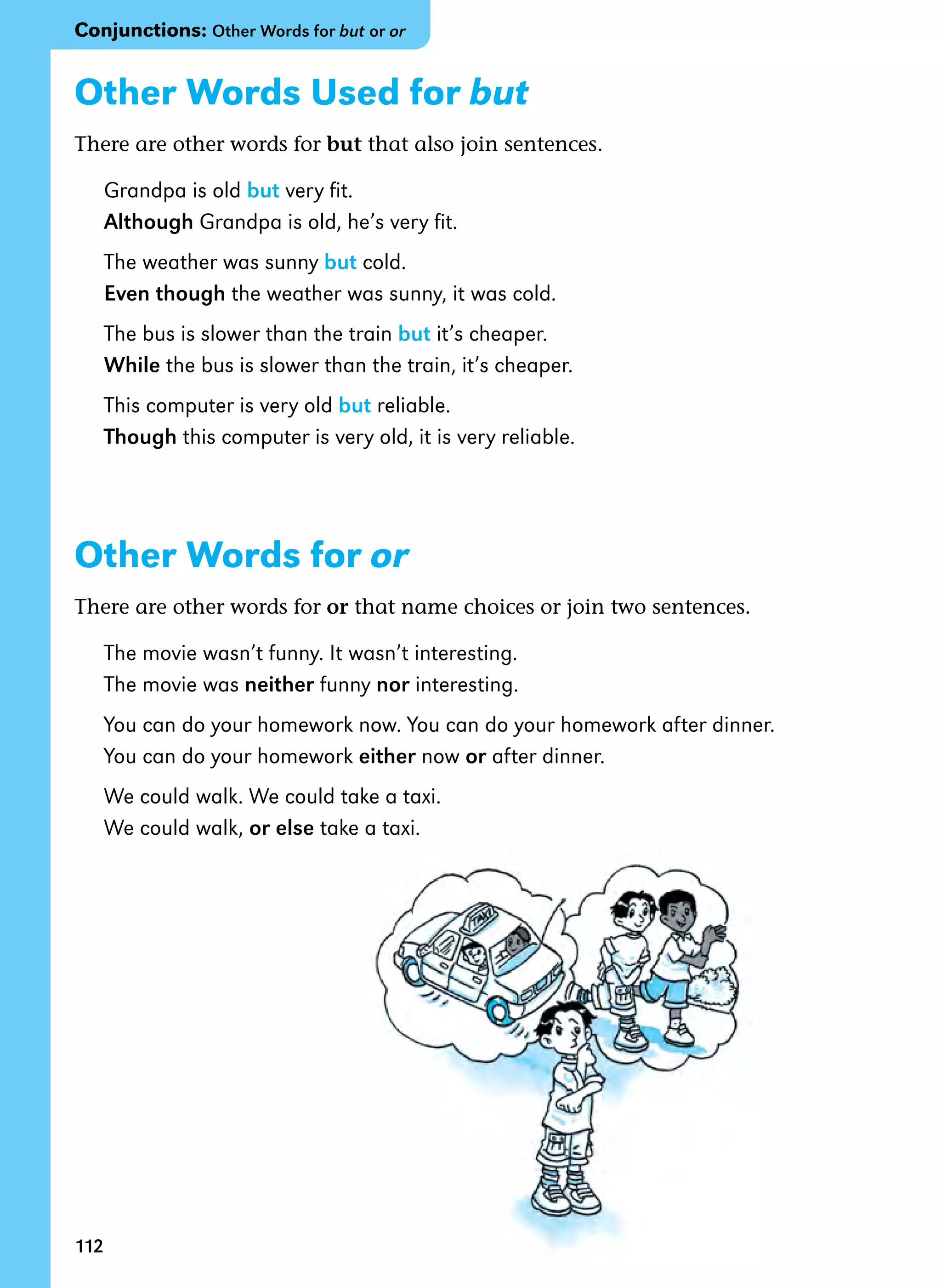 112
Other Words Used for but
There are other words for but that also join sentences.
Grandpa is old but very fit.
Although Grandpa is old, he’s very fit.
The weather was sunny but cold.
Even though the weather was sunny, it was cold.
The bus is slower than the train but it’s cheaper.
While the bus is slower than the train, it’s cheaper.
This computer is very old but reliable.
Though this computer is very old, it is very reliable.
Other Words for or
There are other words for or that name choices or join two sentences.
The movie wasn’t funny. It wasn’t interesting.
The movie was neither funny nor interesting.
You can do your homework now. You can do your homework after dinner.
You can do your homework either now or after dinner.
We could walk. We could take a taxi.
We could walk, or else take a taxi.
Conjunctions: Other Words for but or or
 