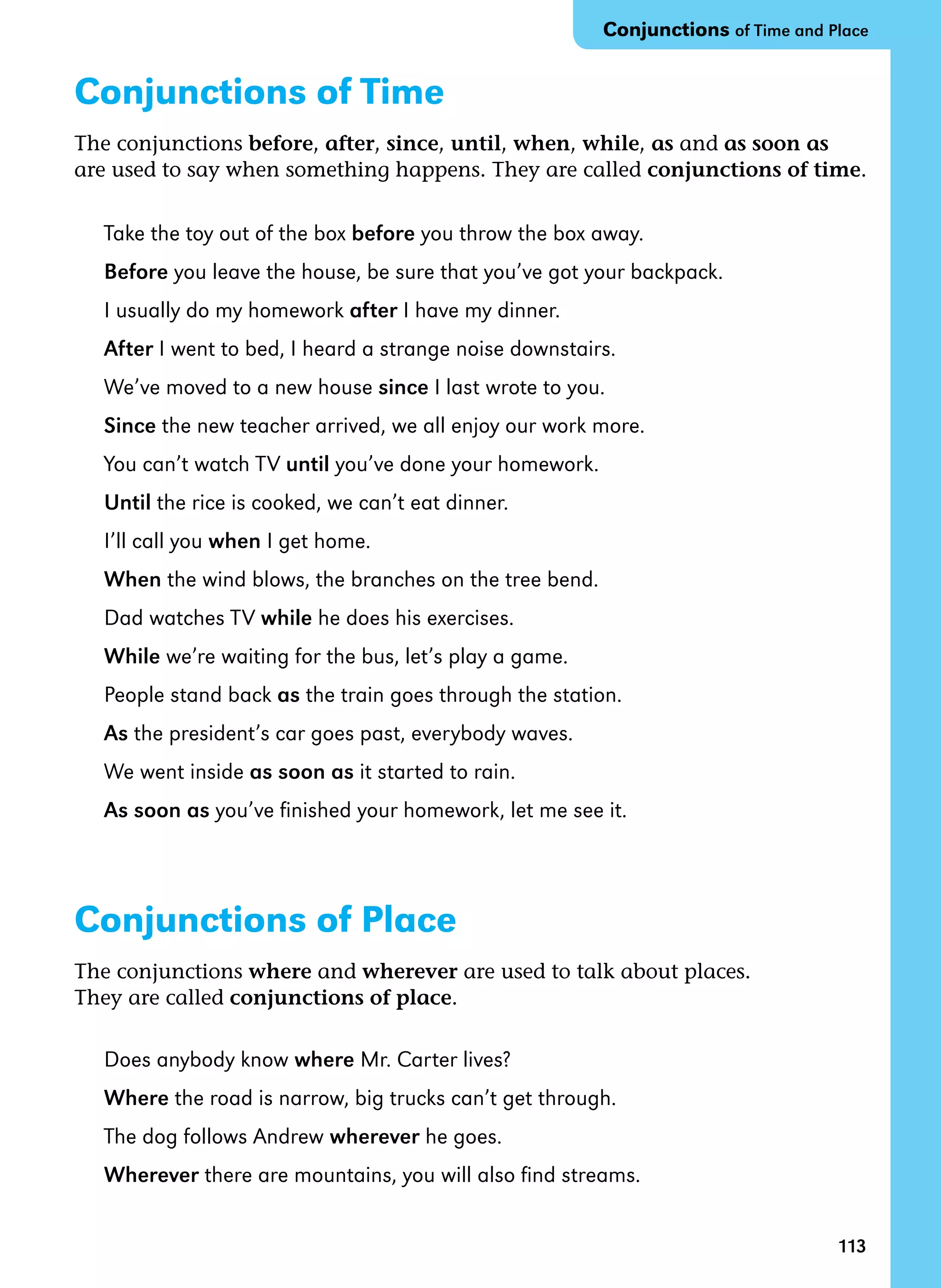 113
Conjunctions of Time
The conjunctions before, after, since, until, when, while, as and as soon as
are used to say when something happens. They are called conjunctions of time.
Take the toy out of the box before you throw the box away.
Before you leave the house, be sure that you’ve got your backpack.
I usually do my homework after I have my dinner.
After I went to bed, I heard a strange noise downstairs.
We’ve moved to a new house since I last wrote to you.
Since the new teacher arrived, we all enjoy our work more.
You can’t watch TV until you’ve done your homework.
Until the rice is cooked, we can’t eat dinner.
I’ll call you when I get home.
When the wind blows, the branches on the tree bend.
Dad watches TV while he does his exercises.
While we’re waiting for the bus, let’s play a game.
People stand back as the train goes through the station.
As the president’s car goes past, everybody waves.
We went inside as soon as it started to rain.
As soon as you’ve finished your homework, let me see it.
Conjunctions of Place
The conjunctions where and wherever are used to talk about places.
They are called conjunctions of place.
Does anybody know where Mr. Carter lives?
Where the road is narrow, big trucks can’t get through.
The dog follows Andrew wherever he goes.
Wherever there are mountains, you will also find streams.
Conjunctions of Time and Place
 