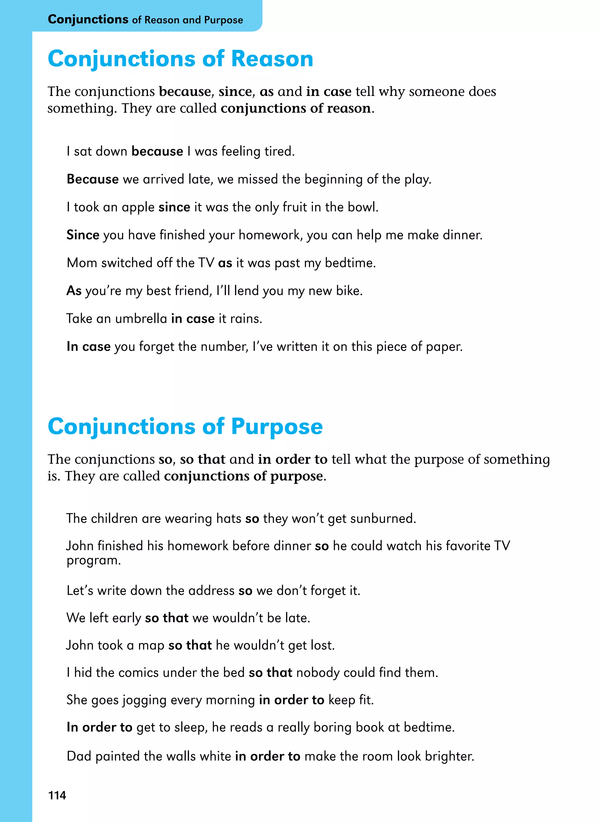 114
Conjunctions of Reason
The conjunctions because, since, as and in case tell why someone does
something. They are called conjunctions of reason.
I sat down because I was feeling tired.
Because we arrived late, we missed the beginning of the play.
I took an apple since it was the only fruit in the bowl.
Since you have finished your homework, you can help me make dinner.
Mom switched off the TV as it was past my bedtime.
As you’re my best friend, I’ll lend you my new bike.
Take an umbrella in case it rains.
In case you forget the number, I’ve written it on this piece of paper.
Conjunctions of Purpose
The conjunctions so, so that and in order to tell what the purpose of something
is. They are called conjunctions of purpose.
The children are wearing hats so they won’t get sunburned.
John finished his homework before dinner so he could watch his favorite TV
program.
Let’s write down the address so we don’t forget it.
We left early so that we wouldn’t be late.
John took a map so that he wouldn’t get lost.
I hid the comics under the bed so that nobody could find them.
She goes jogging every morning in order to keep fit.
In order to get to sleep, he reads a really boring book at bedtime.
Dad painted the walls white in order to make the room look brighter.
114
Conjunctions of Reason and Purpose
 