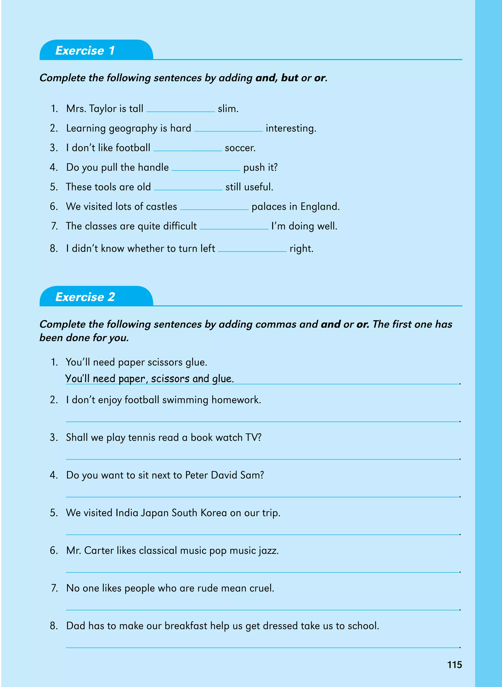 115
Exercise 1
Complete the following sentences by adding and, but or or.
1. Mrs. Taylor is tall slim.
2. Learning geography is hard interesting.
3. I don’t like football soccer.
4. Do you pull the handle push it?
5. These tools are old still useful.
6. We visited lots of castles palaces in England.
7. The classes are quite difficult I’m doing well.
8. I didn’t know whether to turn left right.
Exercise 2
Complete the following sentences by adding commas and and or or. The first one has
been done for you.
1. You’ll need paper scissors glue.
		 .
2. I don’t enjoy football swimming homework.
		 .
3. Shall we play tennis read a book watch TV?
		 .
4. Do you want to sit next to Peter David Sam?
		 .
5. We visited India Japan South Korea on our trip.
		 .
6. Mr. Carter likes classical music pop music jazz.
		 .
7. No one likes people who are rude mean cruel.
		 .
8. Dad has to make our breakfast help us get dressed take us to school.
		 .
115
You’ll need paper, scissors and glue.
 