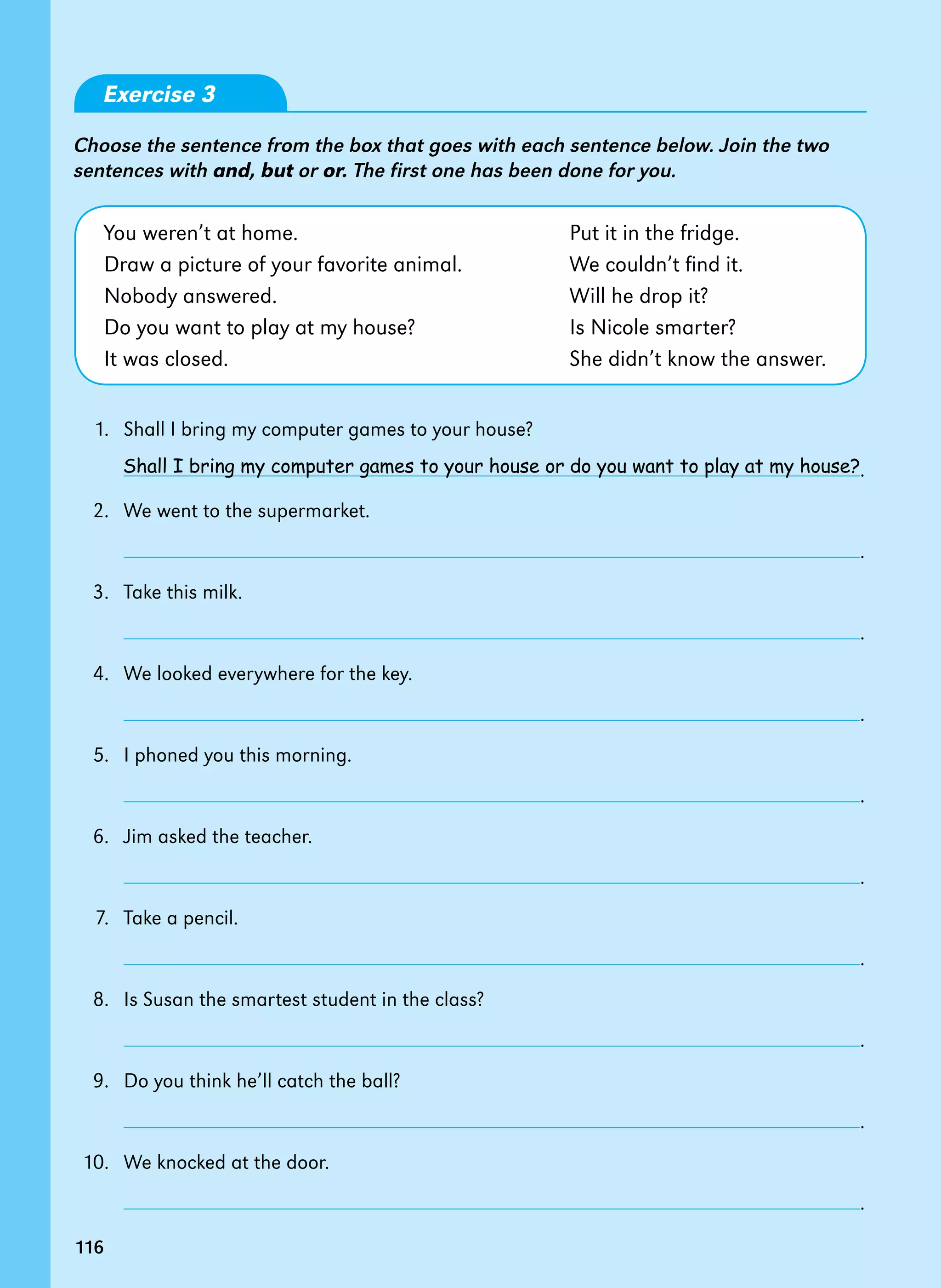 116
Exercise 3
Choose the sentence from the box that goes with each sentence below. Join the two
sentences with and, but or or. The first one has been done for you.
You weren’t at home. 		 Put it in the fridge.
Draw a picture of your favorite animal. We couldn’t find it.
Nobody answered. 		 Will he drop it?
Do you want to play at my house? Is Nicole smarter?
It was closed. 		 She didn’t know the answer.
1. Shall I bring my computer games to your house?
		 .
2. We went to the supermarket.
		 .
3. Take this milk.
		 .
4. We looked everywhere for the key.
		 .
5. I phoned you this morning.
		 .
6. Jim asked the teacher.
		 .
7. Take a pencil.
		 .
8. Is Susan the smartest student in the class?
		 .
9. Do you think he’ll catch the ball?
		 .
10. We knocked at the door.
		 .
Shall I bring my computer games to your house or do you want to play at my house?­­­­­
116
 