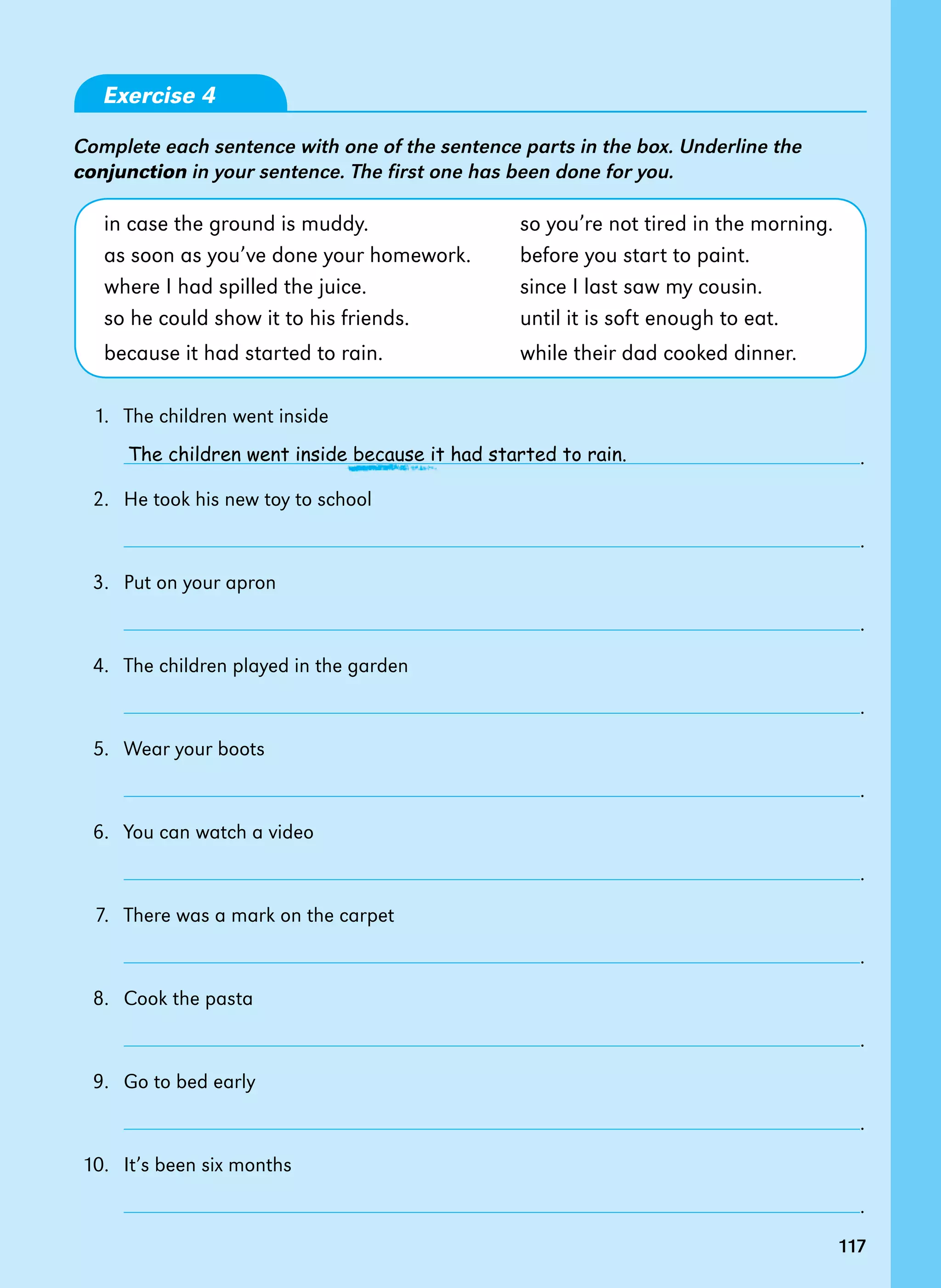 117
117
Exercise 4
Complete each sentence with one of the sentence parts in the box. Underline the
conjunction in your sentence. The first one has been done for you.
in case the ground is muddy. so you’re not tired in the morning.
as soon as you’ve done your homework. before you start to paint.
where I had spilled the juice. since I last saw my cousin.
so he could show it to his friends. until it is soft enough to eat.
because it had started to rain. while their dad cooked dinner.
1. The children went inside
		 .
2. He took his new toy to school
		 .
3. Put on your apron
		 .
4. The children played in the garden
		 .
5. Wear your boots
		 .
6. You can watch a video
		 .
7. There was a mark on the carpet
		 .
8. Cook the pasta
		 .
9. Go to bed early
		 .
10. It’s been six months
		 .
The children went inside because it had started to rain.
 