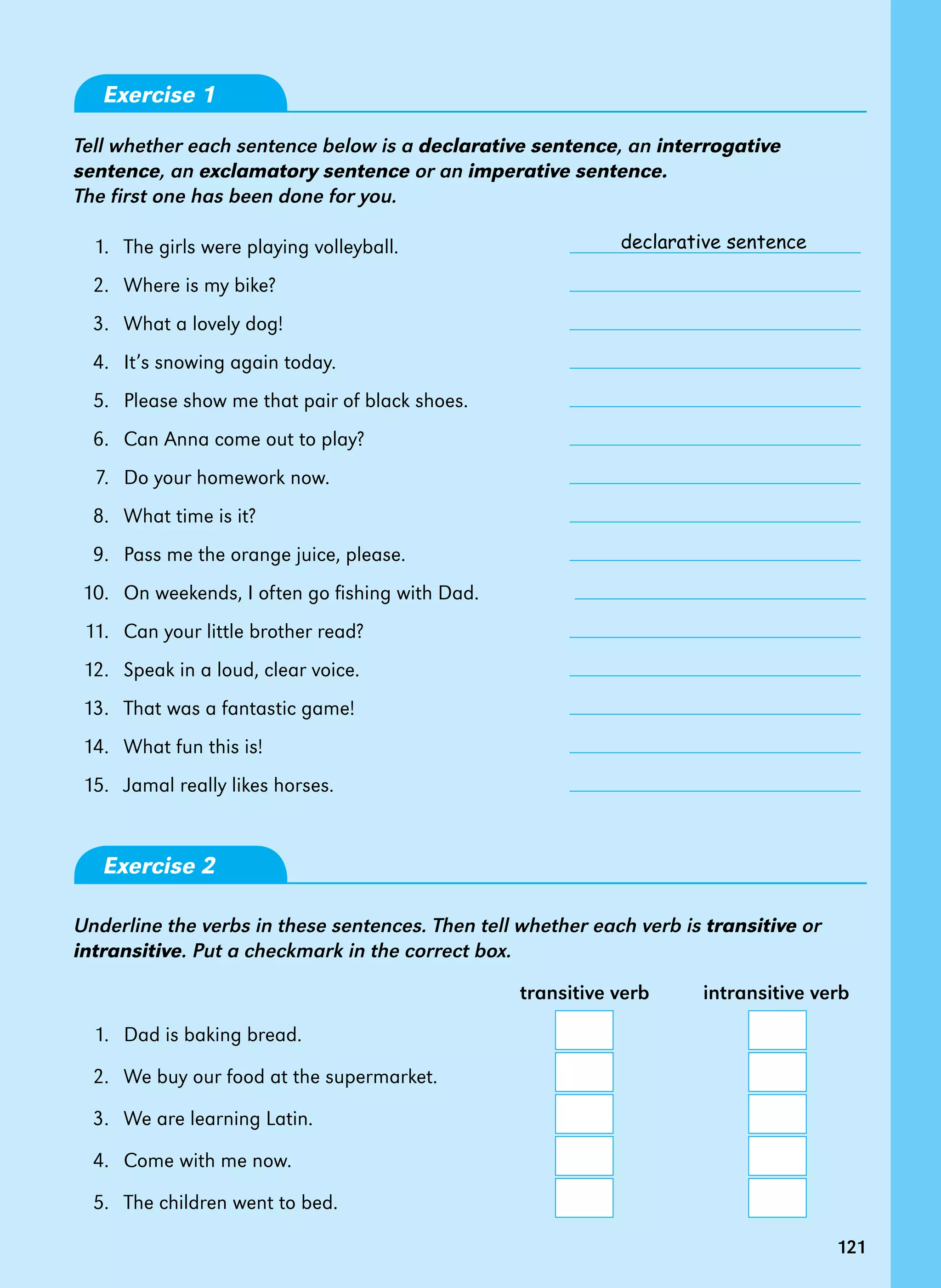 121
Exercise 1
Tell whether each sentence below is a declarative sentence, an interrogative
sentence, an exclamatory sentence or an imperative sentence.
The first one has been done for you.
1.   The girls were playing volleyball.
2.   Where is my bike?
3.   What a lovely dog!
4.   It’s snowing again today.
5.   Please show me that pair of black shoes.
6.   Can Anna come out to play?
7.   Do your homework now.
8.   What time is it?
9.   Pass me the orange juice, please.
10.   On weekends, I often go fishing with Dad.
11.   Can your little brother read?
12.   Speak in a loud, clear voice.
13.   That was a fantastic game!
14.   What fun this is!
15.   Jamal really likes horses.
Exercise 2
Underline the verbs in these sentences. Then tell whether each verb is transitive or
intransitive. Put a checkmark in the correct box.
			 transitive verb intransitive verb
1. Dad is baking bread.
2.   We buy our food at the supermarket.
3.   We are learning Latin.
4.   Come with me now.
5.   The children went to bed.
121
declarative sentence
 