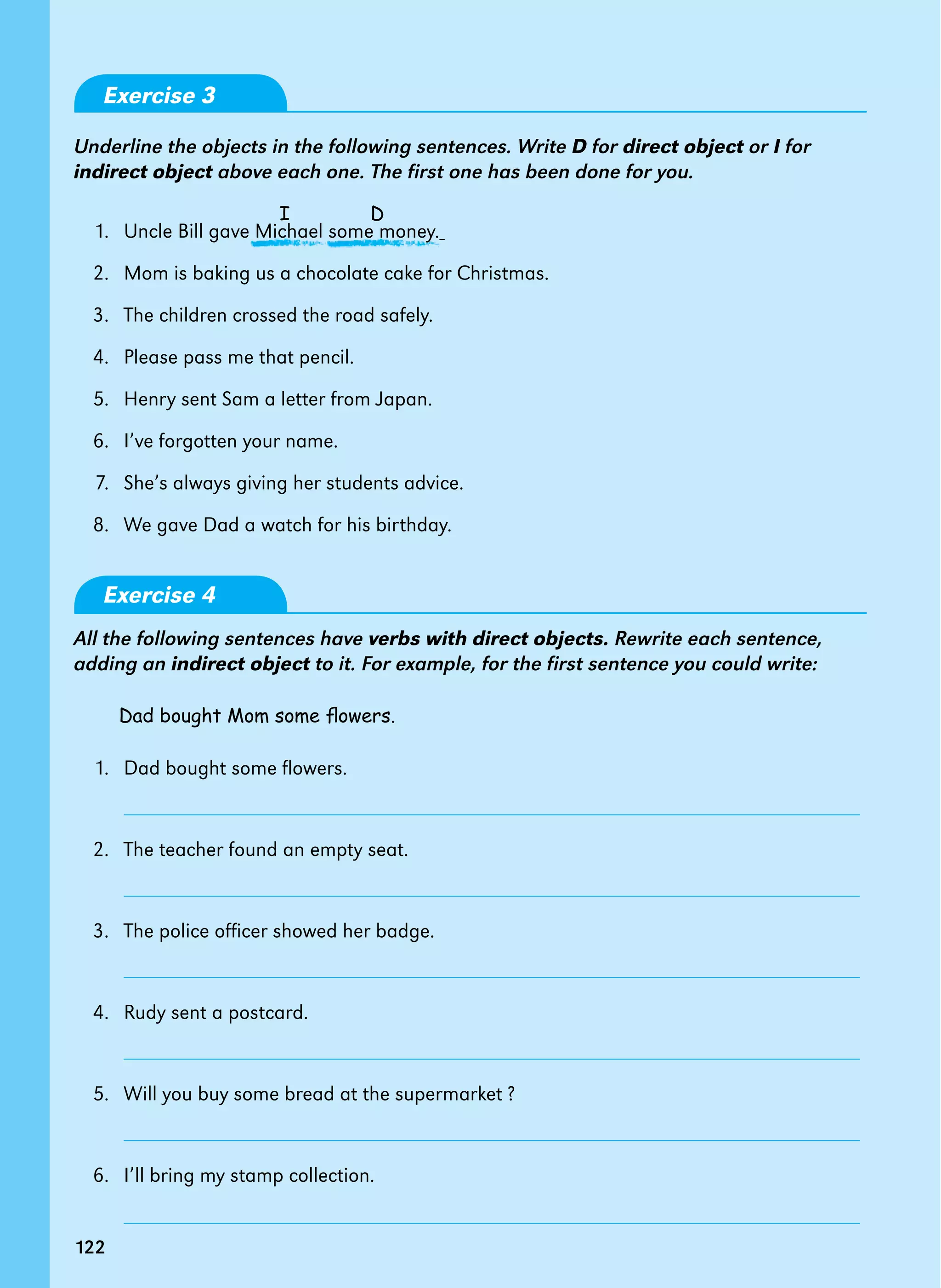 122
I D
122
Exercise 3
Underline the objects in the following sentences. Write D for direct object or I for
indirect object above each one. The first one has been done for you.
1.   Uncle Bill gave Michael some money.
2.   Mom is baking us a chocolate cake for Christmas.
3.   The children crossed the road safely.
4.   Please pass me that pencil.
5.   Henry sent Sam a letter from Japan.
6.   I’ve forgotten your name.
7.   She’s always giving her students advice.
8.   We gave Dad a watch for his birthday.
Exercise 4
All the following sentences have verbs with direct objects. Rewrite each sentence,
adding an indirect object to it. For example, for the first sentence you could write:
Dad bought Mom some flowers.
1.   Dad bought some flowers.
2.   The teacher found an empty seat.
3.   The police officer showed her badge.
4.   Rudy sent a postcard.
5.   Will you buy some bread at the supermarket ?
6.   I’ll bring my stamp collection.
 