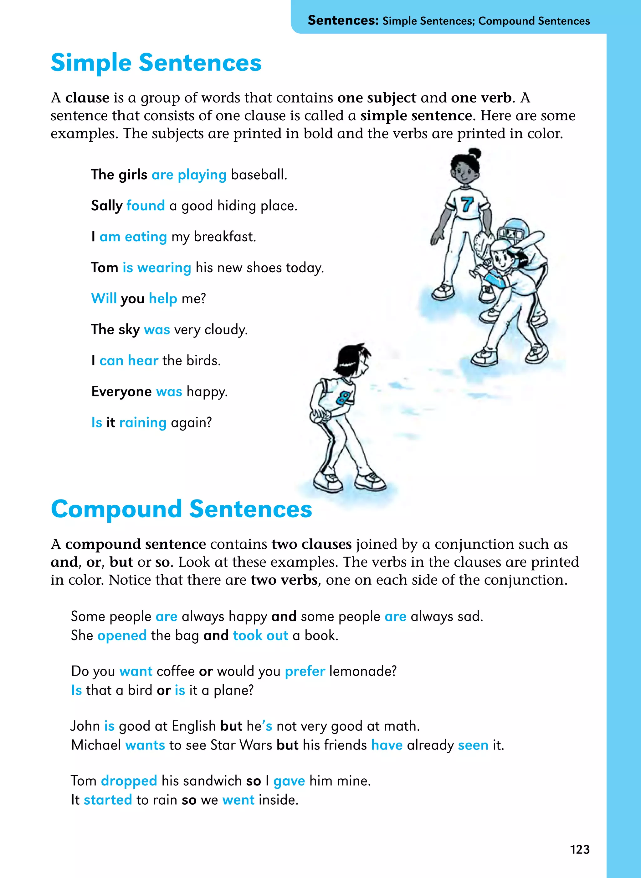 123
Simple Sentences
A clause is a group of words that contains one subject and one verb. A
sentence that consists of one clause is called a simple sentence. Here are some
examples. The subjects are printed in bold and the verbs are printed in color.
The girls are playing baseball.
Sally found a good hiding place.
I am eating my breakfast.
Tom is wearing his new shoes today.
Will you help me?
The sky was very cloudy.
I can hear the birds.
Everyone was happy.
Is it raining again?
Compound Sentences
A compound sentence contains two clauses joined by a conjunction such as
and, or, but or so. Look at these examples. The verbs in the clauses are printed
in color. Notice that there are two verbs, one on each side of the conjunction.
Some people are always happy and some people are always sad.
She opened the bag and took out a book.
Do you want coffee or would you prefer lemonade?
Is that a bird or is it a plane?
John is good at English but he’s not very good at math.
Michael wants to see Star Wars but his friends have already seen it.
Tom dropped his sandwich so I gave him mine.
It started to rain so we went inside.
Sentences: Simple Sentences; Compound Sentences
 