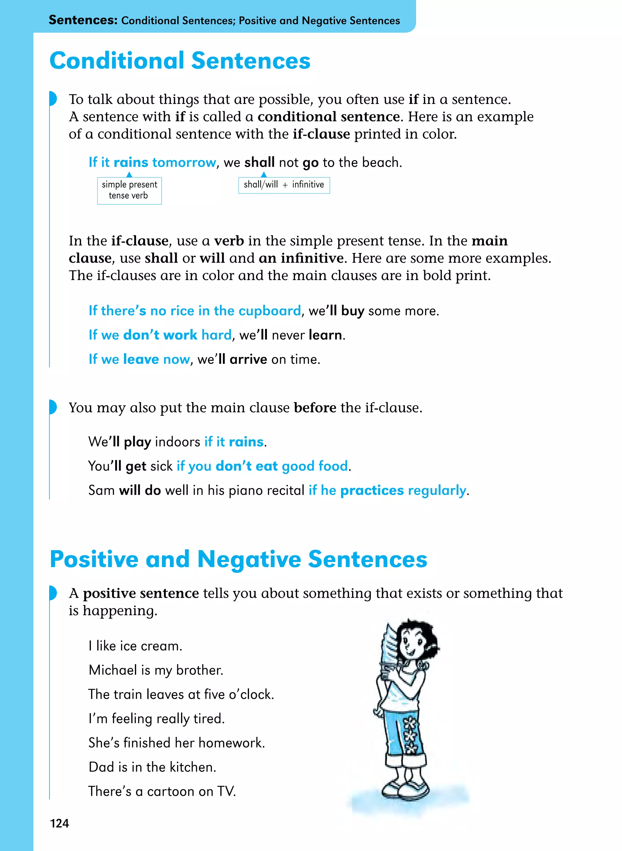 124
▲
▲
Conditional Sentences
To talk about things that are possible, you often use if in a sentence.
A sentence with if is called a conditional sentence. Here is an example
of a conditional sentence with the if-clause printed in color.
If it rains tomorrow, we shall not go to the beach.
In the if-clause, use a verb in the simple present tense. In the main
clause, use shall or will and an infinitive. Here are some more examples.
The if-clauses are in color and the main clauses are in bold print.
If there’s no rice in the cupboard, we’ll buy some more.
If we don’t work hard, we’ll never learn.
If we leave now, we’ll arrive on time.
You may also put the main clause before the if-clause.
We’ll play indoors if it rains.
You’ll get sick if you don’t eat good food.
Sam will do well in his piano recital if he practices regularly.
Positive and Negative Sentences
A positive sentence tells you about something that exists or something that
is happening.
I like ice cream.
Michael is my brother.
The train leaves at five o’clock.
I’m feeling really tired.
She’s finished her homework.
Dad is in the kitchen.
There’s a cartoon on TV.
simple present                                     shall/will  +  infinitive
     tense verb
◗
◗
Sentences: Conditional Sentences; Positive and Negative Sentences
◗
 