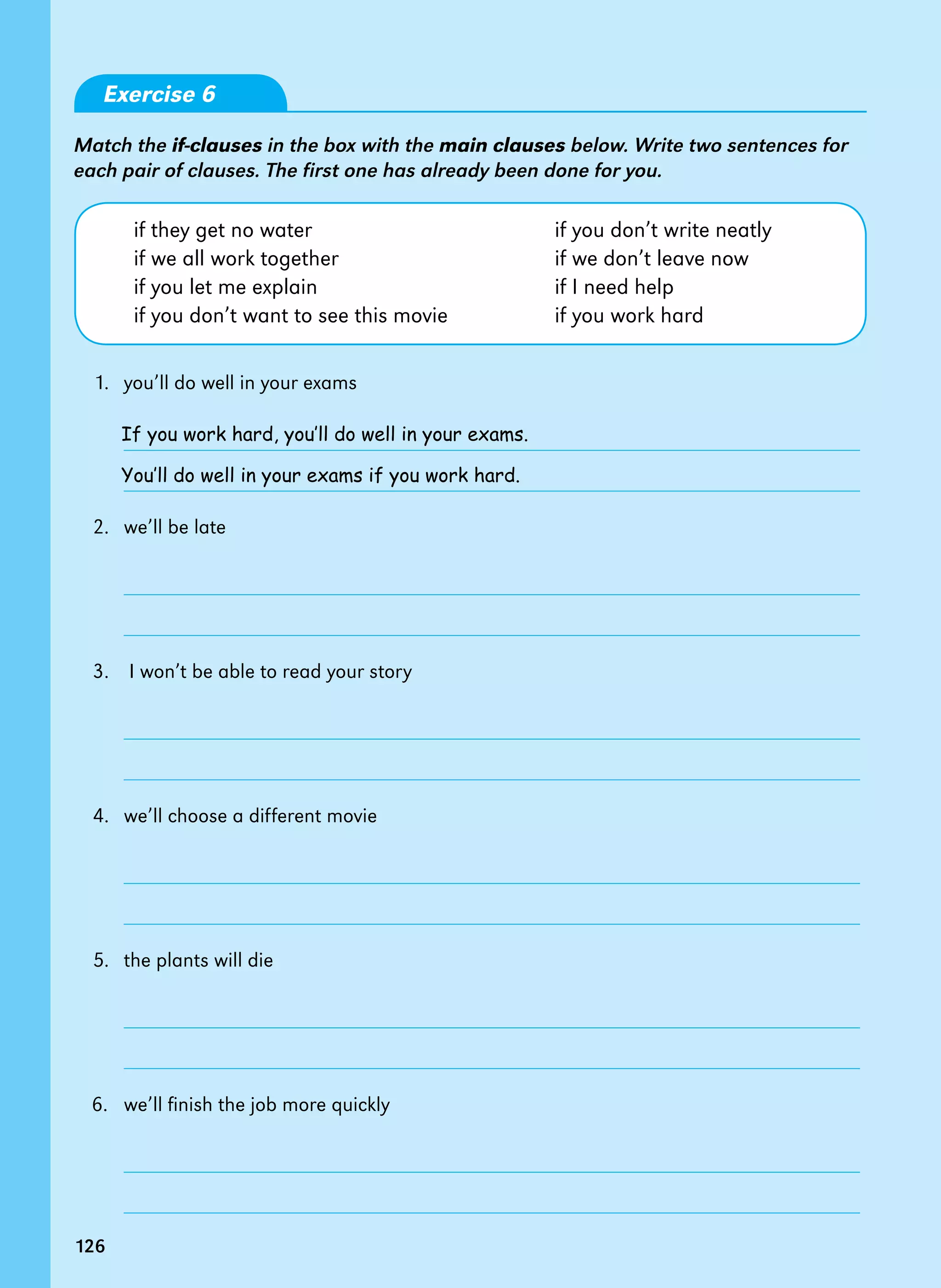 126
Exercise 6
Match the if-clauses in the box with the main clauses below. Write two sentences for
each pair of clauses. The first one has already been done for you.
if they get no water if you don’t write neatly
if we all work together if we don’t leave now
if you let me explain if I need help
if you don’t want to see this movie if you work hard
1.   you’ll do well in your exams
2.   we’ll be late
3. I won’t be able to read your story
4.   we’ll choose a different movie
5.   the plants will die
6.   we’ll finish the job more quickly
If you work hard, you’ll do well in your exams.
You’ll do well in your exams if you work hard.
126
 