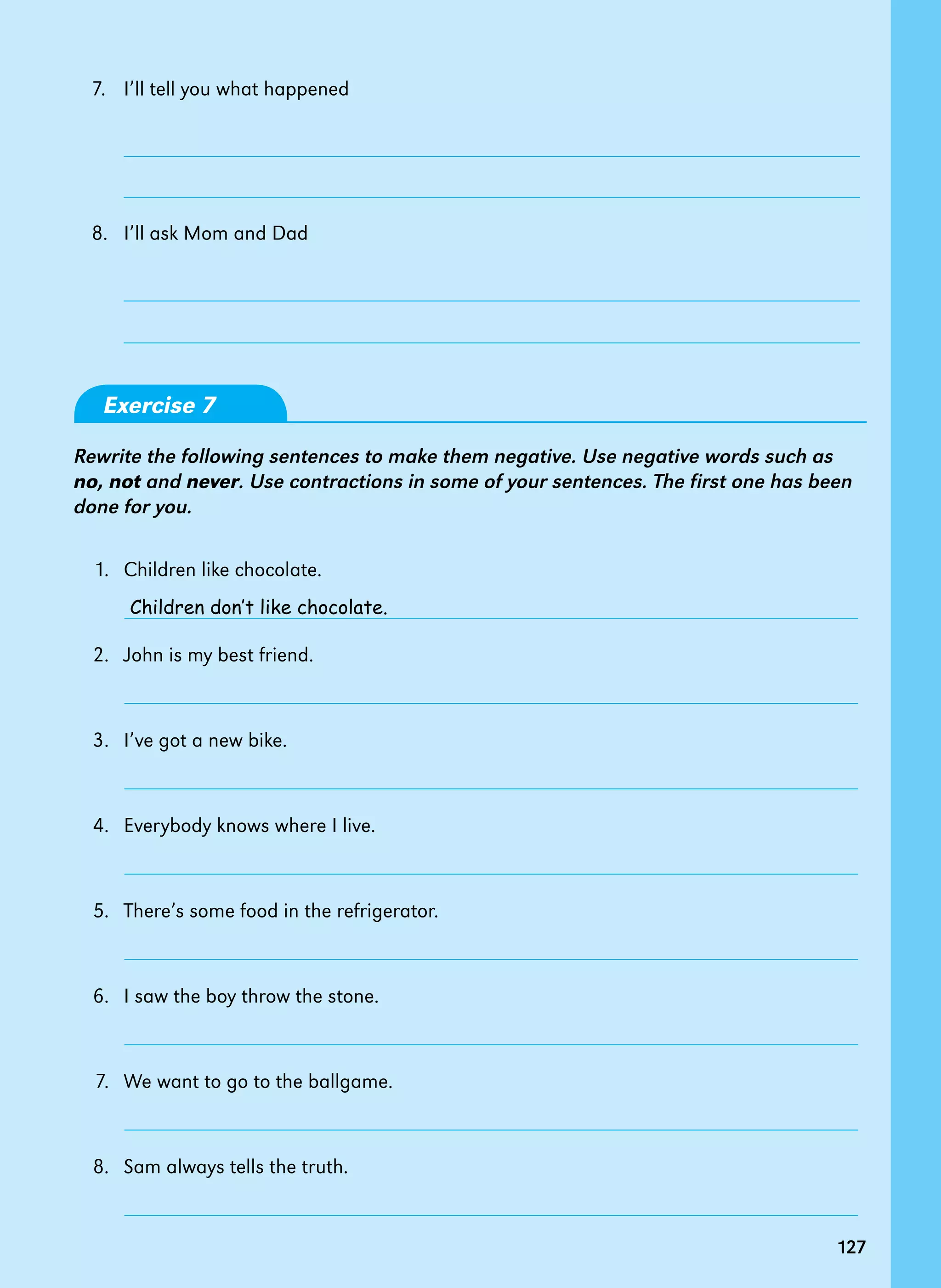 127
7.   I’ll tell you what happened
8. I’ll ask Mom and Dad
Exercise 7
Rewrite the following sentences to make them negative. Use negative words such as
no, not and never. Use contractions in some of your sentences. The first one has been
done for you.
1.   Children like chocolate.
2.   John is my best friend.
3.   I’ve got a new bike.
4.   Everybody knows where I live.
5.   There’s some food in the refrigerator.
6.   I saw the boy throw the stone.
7. We want to go to the ballgame.
8.   Sam always tells the truth.
Children don’t like chocolate.
127
 
