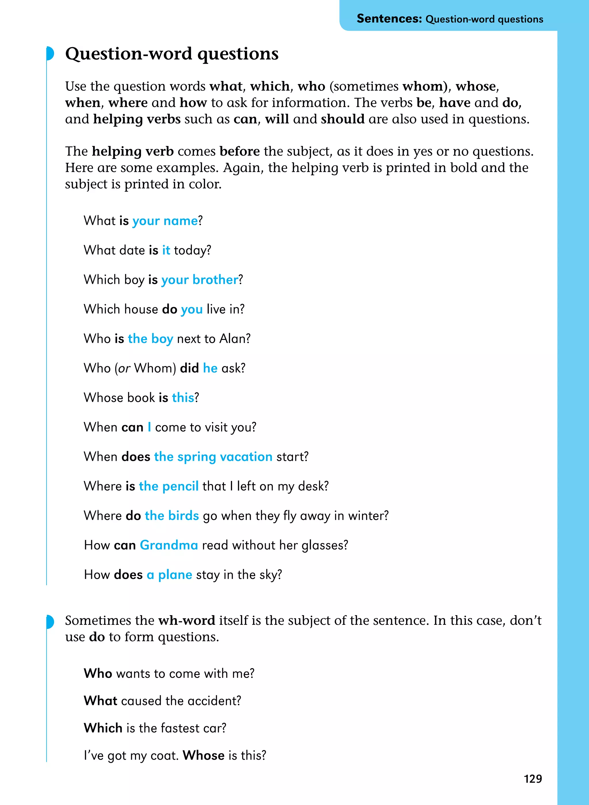 129
Question-word questions
Use the question words what, which, who (sometimes whom), whose,
when, where and how to ask for information. The verbs be, have and do,
and helping verbs such as can, will and should are also used in questions.
The helping verb comes before the subject, as it does in yes or no questions.
Here are some examples. Again, the helping verb is printed in bold and the
subject is printed in color.
What is your name?
What date is it today?
Which boy is your brother?
Which house do you live in?
Who is the boy next to Alan?
Who (or Whom) did he ask?
Whose book is this?
When can I come to visit you?
When does the spring vacation start?
Where is the pencil that I left on my desk?
Where do the birds go when they fly away in winter?
How can Grandma read without her glasses?
How does a plane stay in the sky?
Sometimes the wh-word itself is the subject of the sentence. In this case, don’t
use do to form questions.
Who wants to come with me?
What caused the accident?
Which is the fastest car?
I’ve got my coat. Whose is this?
◗
◗
Sentences: Question-word questions
 
