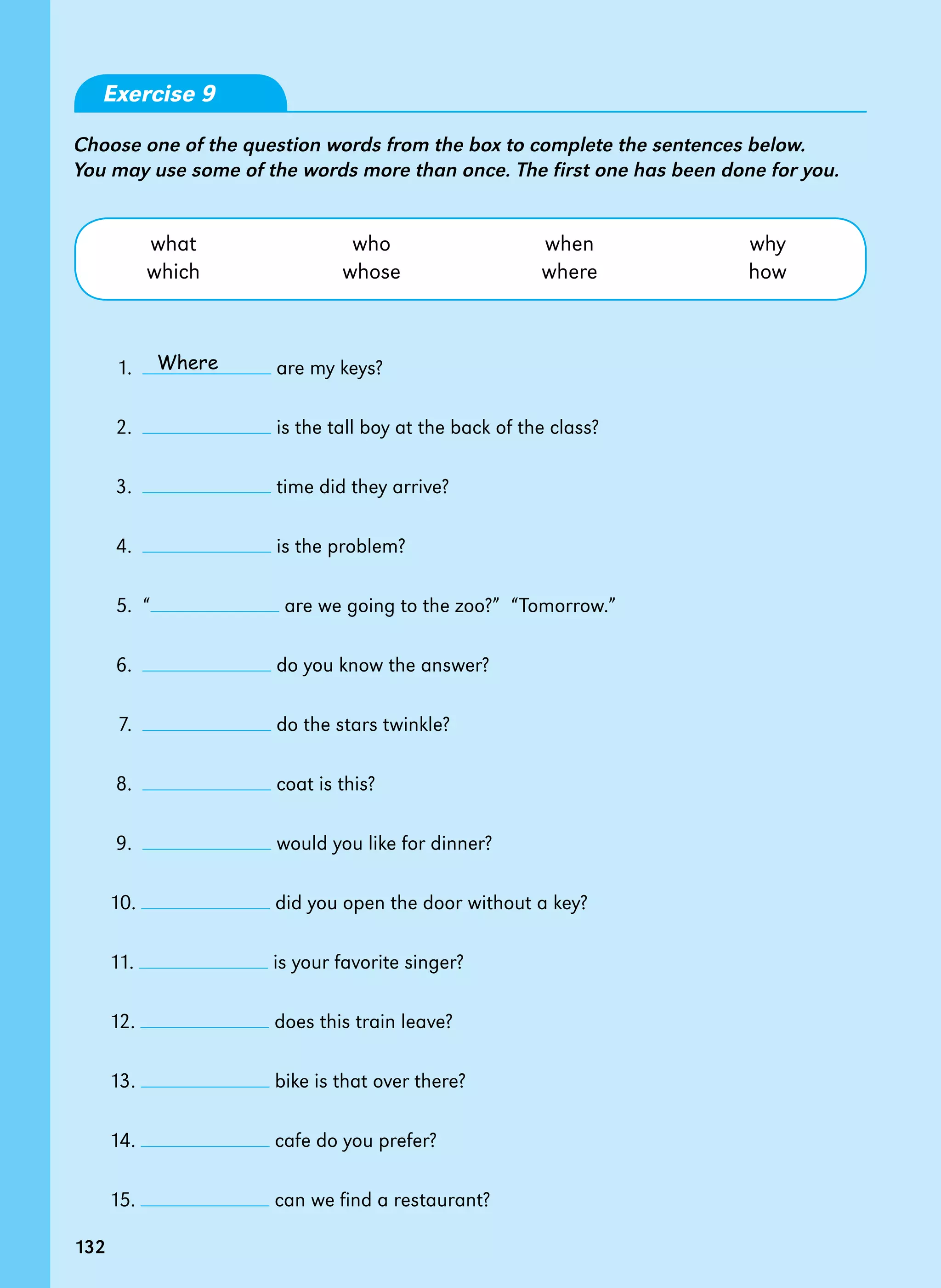 132
Exercise 9
Choose one of the question words from the box to complete the sentences below.
You may use some of the words more than once. The first one has been done for you.
what who when why
which whose where how
1.   are my keys?
2.   is the tall boy at the back of the class?
3.   time did they arrive?
4.   is the problem?
5.  “ are we going to the zoo?”  “Tomorrow.”
6.   do you know the answer?
7.   do the stars twinkle?
8.   coat is this?
9.   would you like for dinner?
10. did you open the door without a key?
11. is your favorite singer?
12. does this train leave?
13. bike is that over there?
14. cafe do you prefer?
15. can we find a restaurant?
Where
132
 