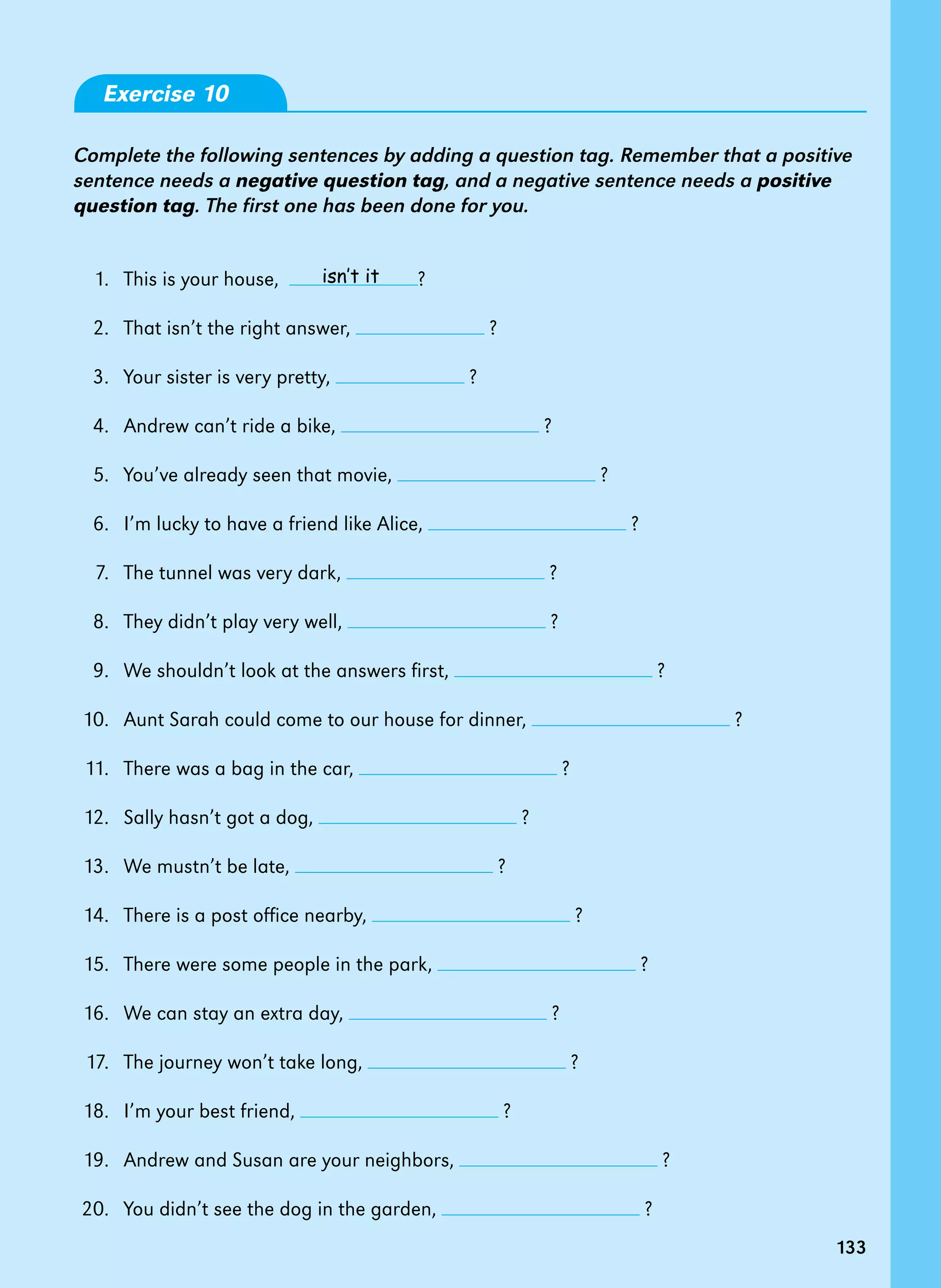 133
Exercise 10
Complete the following sentences by adding a question tag. Remember that a positive
sentence needs a negative question tag, and a negative sentence needs a positive
question tag. The first one has been done for you.
1.   This is your house,   ?
2.   That isn’t the right answer, ?
3.   Your sister is very pretty, ?
4.   Andrew can’t ride a bike, ?
5.   You’ve already seen that movie, ?
6.   I’m lucky to have a friend like Alice, ?
7.   The tunnel was very dark, ?
8.   They didn’t play very well, ?
9.   We shouldn’t look at the answers first, ?
10. Aunt Sarah could come to our house for dinner, ?  
11. There was a bag in the car, ?
12. Sally hasn’t got a dog, ?
13. We mustn’t be late, ?
14. There is a post office nearby, ?
15. There were some people in the park, ?
16. We can stay an extra day, ?
17. The journey won’t take long, ?
18. I’m your best friend, ?
19. Andrew and Susan are your neighbors, ?
20. You didn’t see the dog in the garden, ?
isn’t it
133
 