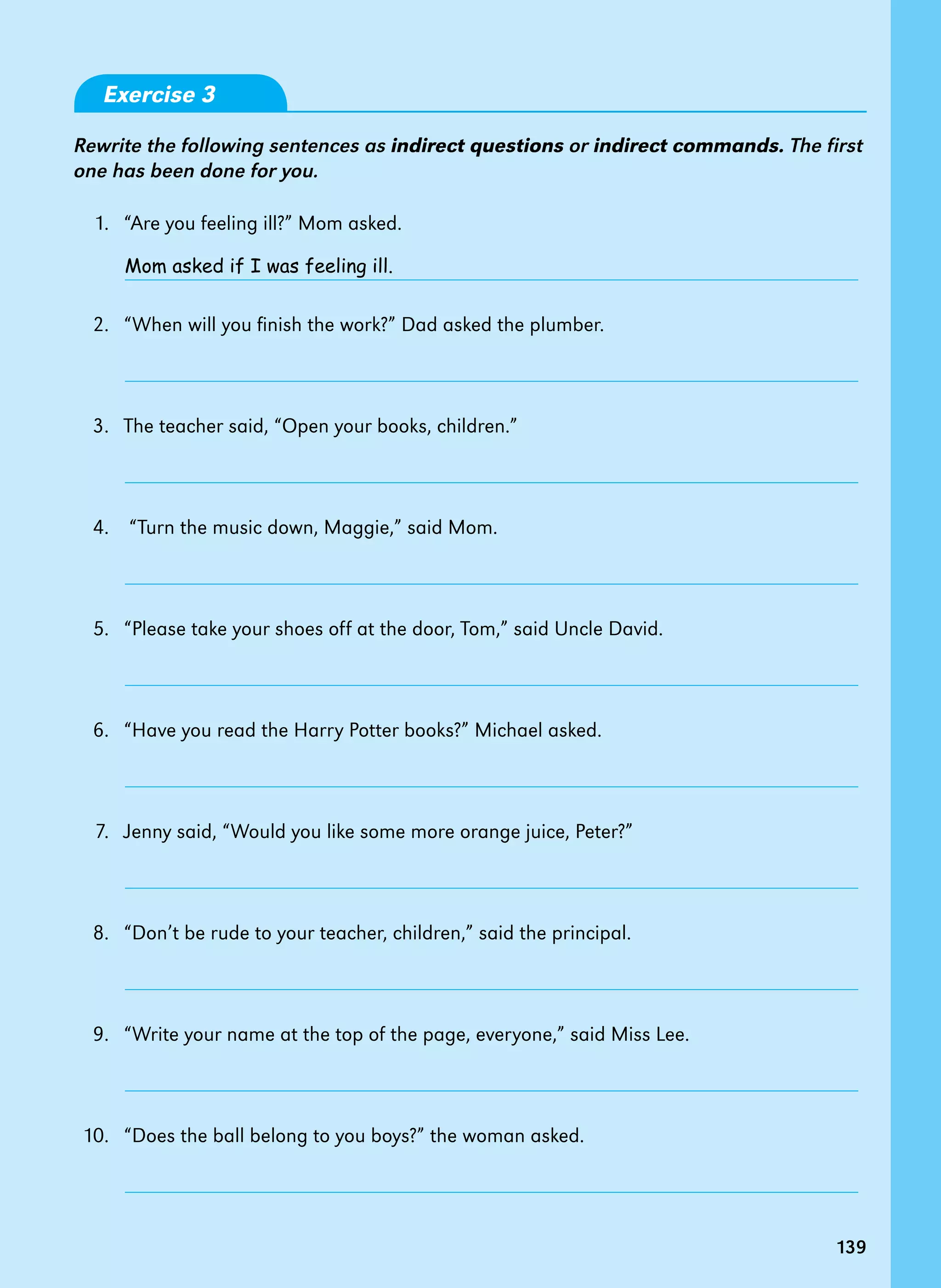 139
Exercise 3
Rewrite the following sentences as indirect questions or indirect commands. The first
one has been done for you.
1. “Are you feeling ill?” Mom asked.
2. “When will you finish the work?” Dad asked the plumber.
3. The teacher said, “Open your books, children.”
4. “Turn the music down, Maggie,” said Mom.
5. “Please take your shoes off at the door, Tom,” said Uncle David.
6. “Have you read the Harry Potter books?” Michael asked.
7. Jenny said, “Would you like some more orange juice, Peter?”
8. “Don’t be rude to your teacher, children,” said the principal.
9. “Write your name at the top of the page, everyone,” said Miss Lee.
10. “Does the ball belong to you boys?” the woman asked.
Mom asked if I was feeling ill.
139
 